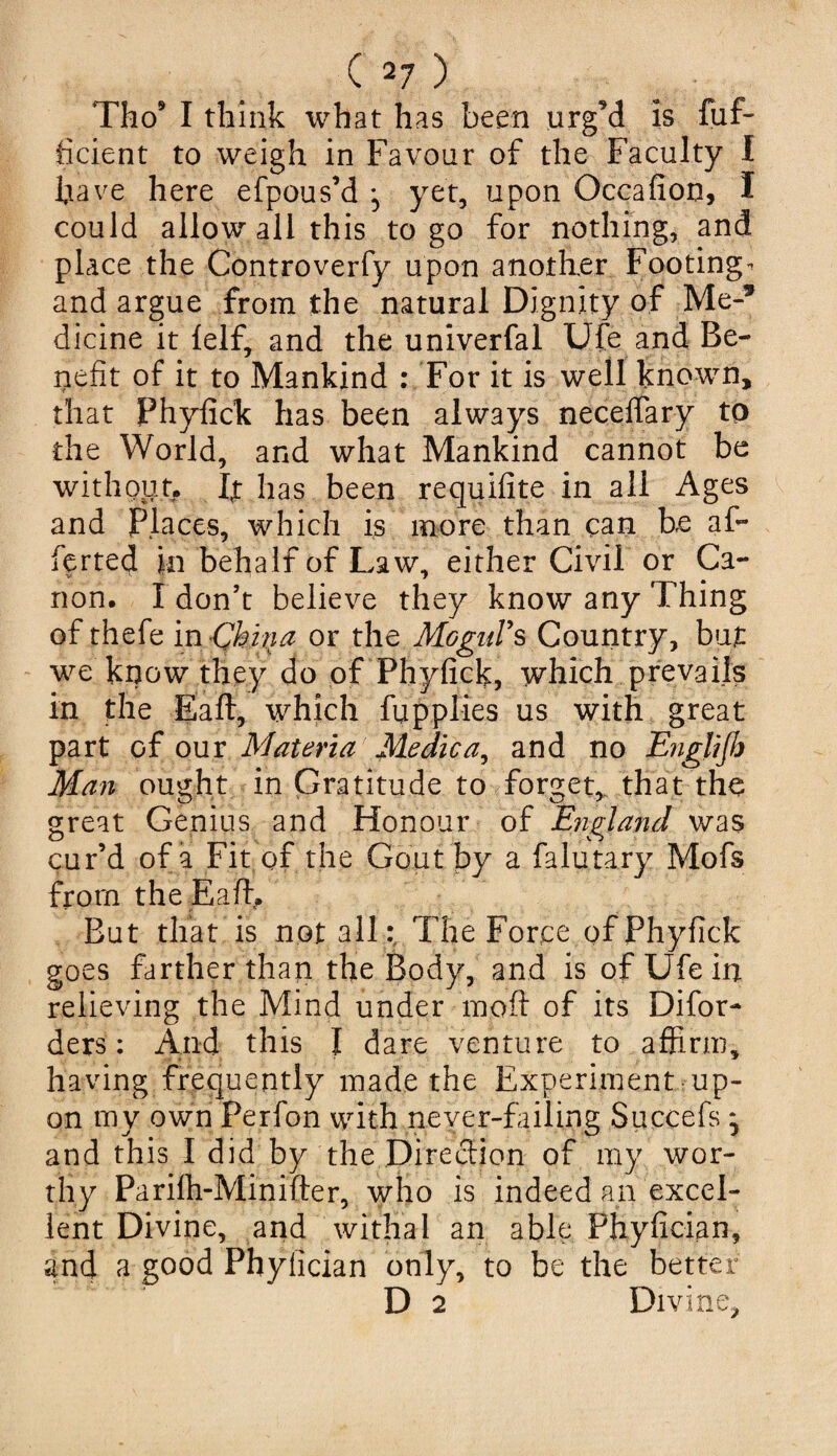 Tho9 I think what has been urgM Is fuf- ficient to weigh in Favour of the Faculty I have here efpous’d ^ yet, upon Occafion, I could allow all this to go for nothing, and place the Controverfy upon another Footing- and argue from the natural Dignity of Me-* dicine it felf, and the univerfal Ufe and Be¬ nefit of it to Mankind : For it is well known, that Phyfick has been always neceffary to the World, and what Mankind cannot be without. If has been requifite in all Ages and Places, which is more than can be af~ ferted in behalf of Law, either Civil or Ca¬ non. I don’t believe they know any Thing of thefe in China or the Mogul's Country, but we know they do of Phyfick, which prevails in the Baft, which fupplies us with great part of our Materia Medicand no Englijh Man ought in Gratitude to forget, that the great Genius and Honour of England was cur’d of a Fit. of the Gout by a falutary Mofs from the Eaffi But that is not all: The Force of Phyfick goes farther than the Body, and is of Ufe in relieving the Mind under moft of its Difor- ders: And this I dare venture to affirm, having frequently made the Experiment up¬ on my own Perfon with never-failing Succefs * and this I did by the Direction of my wor¬ thy Parifh-Minifter, who is indeed an excel¬ lent Divine, and withal an able Phyfician, and a good Phylician only, to be the better D 2 Divine,