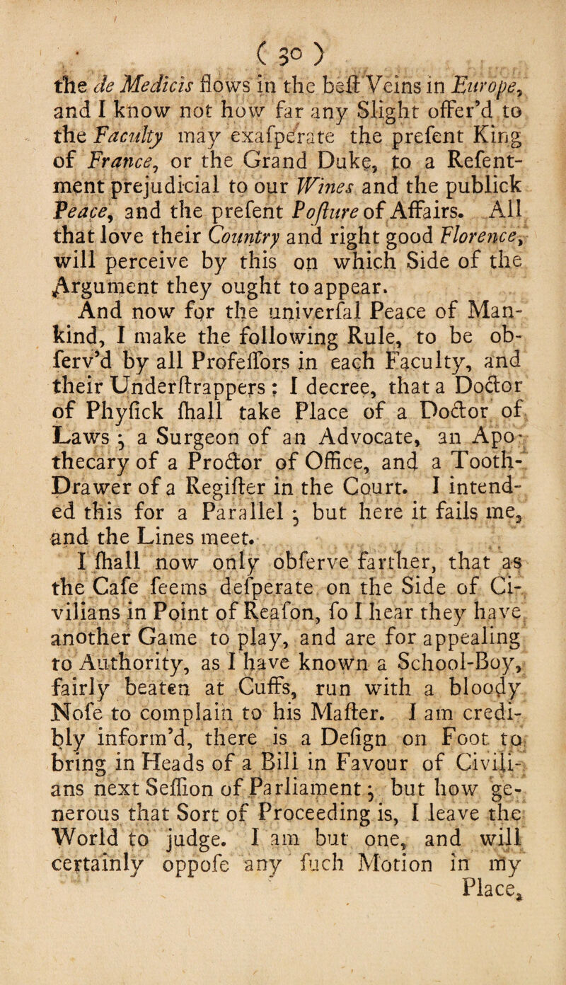 the de Me diets flows in the belt Veins in Europe, and I know not how far any Slight offer’d to the Faculty may exafperate the prefent King of France, or the Grand Duke, to a Refent- ment prejudicial to our Wines and the publick Peace, and the prefent Poflure of Affairs- x\ll that love their Country and right good Florence, will perceive by this on which Side of the Argument they ought to appear. And now fqr the universal Peace of Man¬ kind, I make the following Rule, to be ob- ferv’d by all ProfelTors in each Faculty, and their Underftrappers; I decree, that a Dodor of Phyfick fhall take Place of a Dodor of Laws ^ a Surgeon of an Advocate, an Apov thecary of a Prodor of Office, and a Tooth- Drawer of a Regifter in the Court. I intend¬ ed this for a Parallel j but here it fails me3 and the Lines meet. I fhall now only obferve farther, that as the Cafe feems defperate on the Side of Ci¬ vilians in Point of Reafon, fo I hear they have another Game to play, and are for appealing to Authority, as I have known a School-Boy, fairly beaten at Cuffs, run with a bloody Nofe to complain to his Matter. I am credi¬ bly inform’d, there is a Defign on Foot to bring in Heads of a Bill in Favour of Civili¬ ans next Seflion of Parliament} but how ge¬ nerous that Sort of Proceeding is, I leave the World to judge. I am but one, and will certainly oppofe any fuch Motion in my ‘4 * x Place*