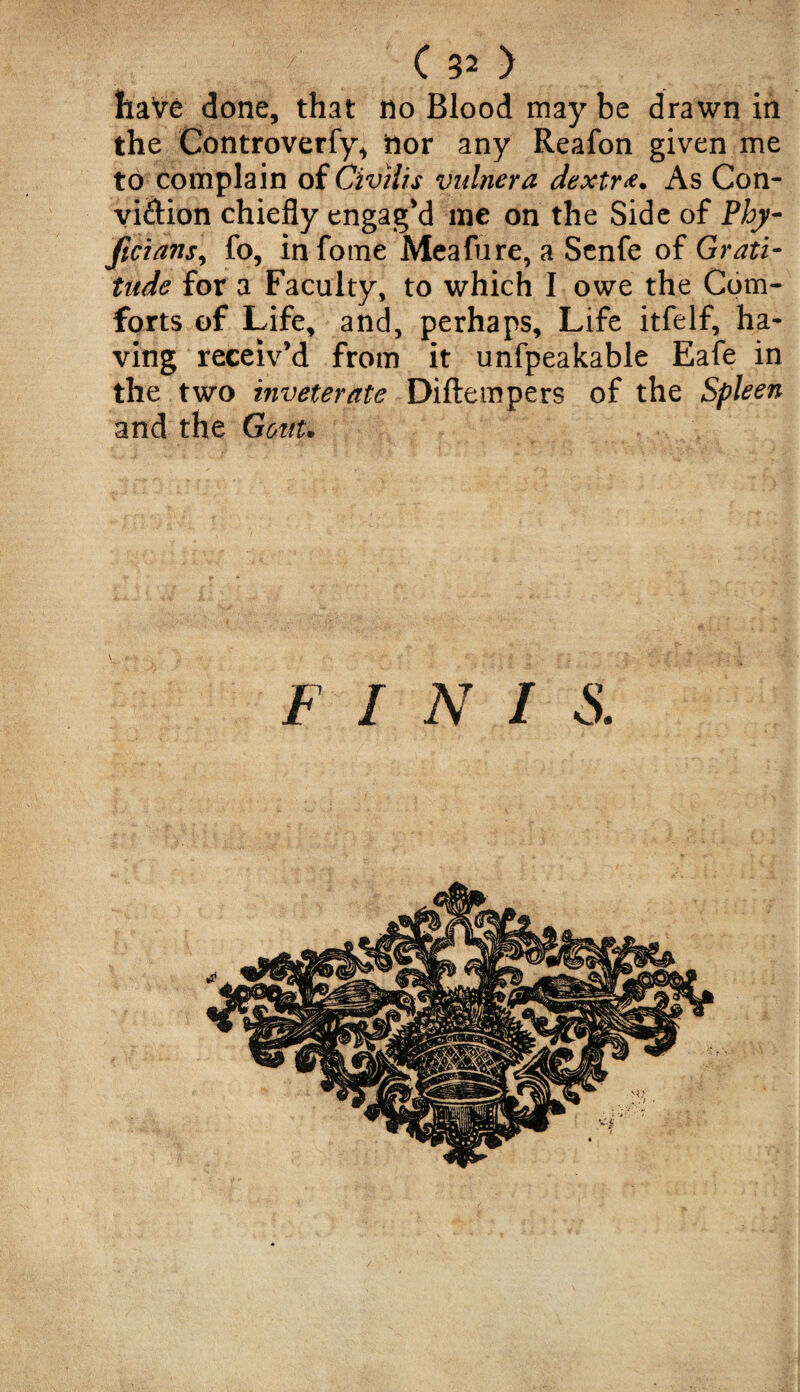 haVe done, that no Blood may be drawn in the Controverfy* tior any Reafon given me to complain of Civilis vulnera dextr<t. As Con- vi&ion chiefly engag'd me on the Side of Phy- ficians, fo, infome Meafure, a Senfe of Grati¬ tude for a Faculty, to which I owe the Com¬ forts of Life, and, perhaps. Life itfelf, ha¬ ving receiv’d from it unfpeakable Eafe in the two inveterate Diftempers of the Spleen and the Grout. F I N I S.