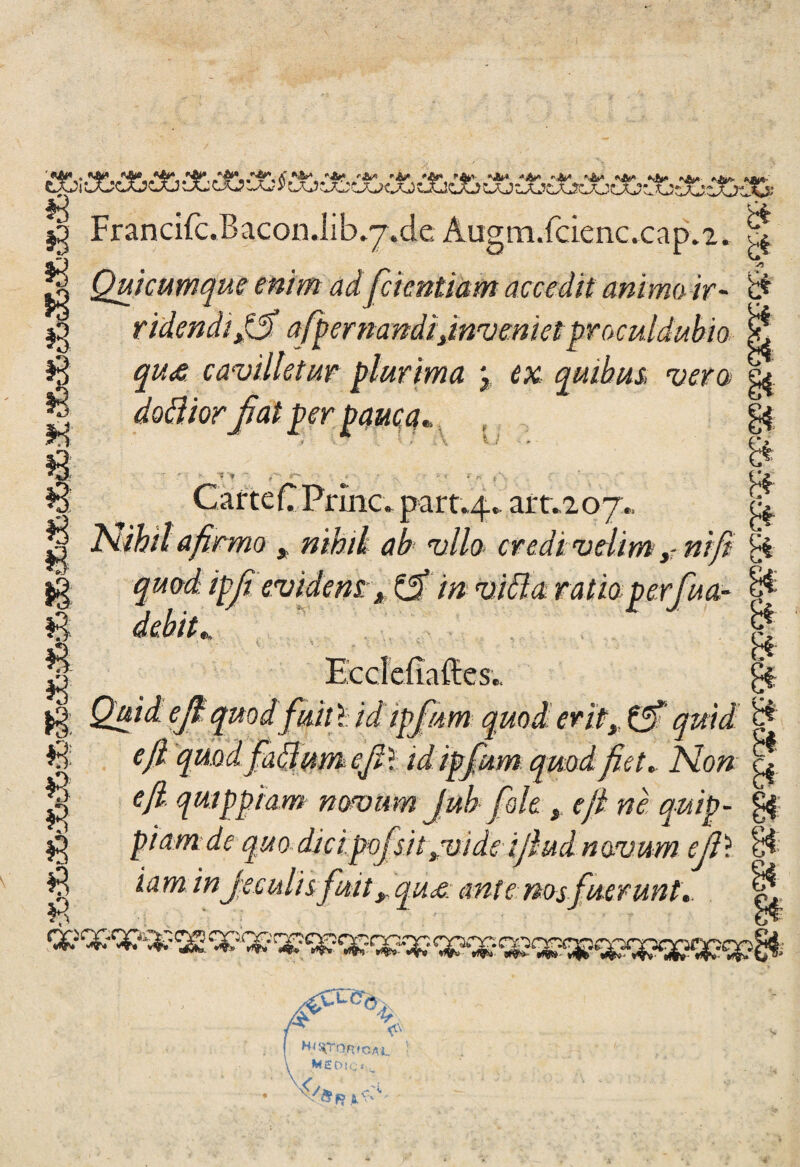 ■ OA* , ftjW Mk* *ép '•«i»'' a' _ „ _ ¿aJi uücXjcju Ou cjo iaj 5* cXjíxjcjuc *,&A A* #3 g Quicumque enim adfcientiam aecedit animo, ir- ridendififi afpernandi jnvemct proculdubio qux cavilletur plurima j quihus, vero 0 Francifc J>acon.iib*7.de Augm.fcienc.cap.2. B b* b* | _ . _ g dottiorfíat per pama,. U CarteCPrinc. part.4.. art.,207., |j Nihil afirmo , rithii ab vilo- credivelim#//? l| ^aoaü ipjfievidettt* tfi m vida ratioperfua- ^ & 53 £ e « 13 $ * Eccíeííafíes.. f//1 quodfiút f id ipjim e/í qMdfia&ttmefi*. idipfum qmdjiet. Ño»- efi. qmppiam noamm juh fióle , efi ne quip- piam de quodicipofsit ¡vide ijlud novurn efi\ iaminJe culis fmt y qux ante nos fuer un t. & B B