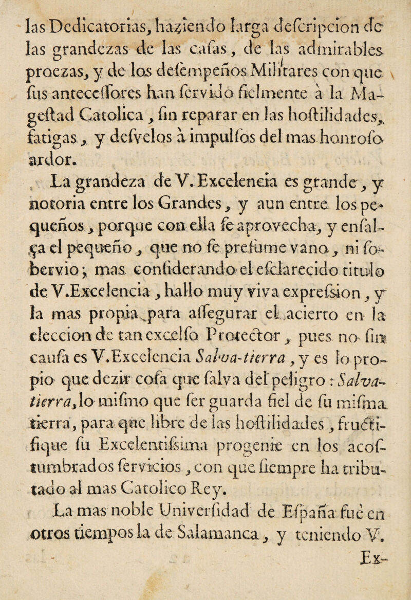 las Dedicatorias, habiendo larga defcripcíon de las grandezas de las cafas, de las admirables O ^ > | proezas, y de los deíempeños Militares con que fus anteccdores han férvido fielmente a la Ma- geftad Católica, fin reparar en las hoftilidades,. fatigas ,, y defvelos a impul fas del mas honrofo- ardor. La grandeza de Y. Excelencia es grande , y notoria entre los Grandes, y aun entre los pe¬ queños, parque con ella fe aprovecha, y enfal¬ da el pequeño, que no fe prefume vano , ni ft> bervioj mas contiderando eiefdarecido titulo de V.Excelencia , hallo muy viva exprefsion, y la mas propia,„para aífegurar el acierro en la elecciónde tanexcelfo Protector, pues no fin caufa es y.Excelencia Salva-tierra , y es lo pro¬ pio que dezir cofa que falva deí peligro -.Salva- ¿terrajo mifmo que fer guarda fiel de fu mifma tierra, para que libre de las hoftilidades, fructi¬ fique fu Excelmtiisima progenie en los acof- tumbrados férvidos, con que fiempre ha tribu¬ tado al mas Católico Rey. La mas noble Univeríidad de Efpañafueen otros tiempos la de Salamanca, y teniendo V. Ex-