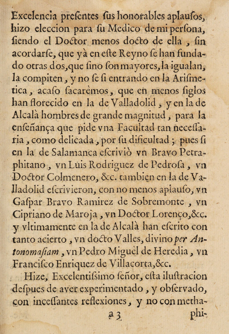 Excelencia preícntes jfiis honorables aplauíos, hizo elección para fu Medico de mi perfona, íiendo el Dodtor menos doóto <^e ella , fin acordarfe, que ya en efte Reyno fe han funda¬ do otras dos,que fino fonmayores,Ia igualan, la compiten , y no íe fi entrando en la Arifme- tica, acafo (acaremos, que en menos figlos han florecido en la de Valladolid, y en la de Alcala hombres de grande magnitud, para la eníenan^a que pide vna Facultad tan necefla- ria , como delicada, por fu dificultad ; pues fi en la de Salamanca eícrivió vn Bravo Petra- phitano , vn Luis Rodríguez de Pedrofa, vn Dador Colmenero , &c. ta mbién en la de Va- lladoíid eícri vieron, con no menos apiaufo, vn Gaípar Bravo Ramírez de Sobremonte , vn Cipriano de Maro] a, vn Dodor Loren^Oj&c. y vitimamente en la de Alcala han eferito con tanto acierto, vn dodo V alies, divino per An~ tonomafiam, vn Pedro Miguel de Heredia , vn Francifco Enriquez de ViIlacorta,Scc. Hize, Excelentiísimo fe ñor, efta iluílracion deípues de aver experimentado , y obfervado, con mediantes reflexiones, y no con metha- a \ pU-