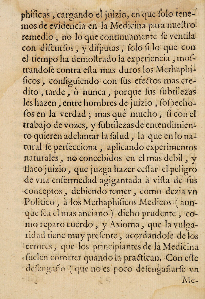 phííicas, cargando el juizio, en que íolo tene- mosde evidencia en la Medicina para nueílro remedio} no lo que continuamente íe ventila eon diíctirfos ^ y difputas folo Si lo que con el tiempo ha dcmoílrado la experiencia ,, mos¬ trándole contra efta mas duros los Methaphi* fleos, configuiendo con fus efe ¿tos mas cré¬ dito , tarde > 6 nunca, porque fus fubtilezas les hazen , entre hombres de juizio 3 fofpecho- íos en la verdad; masqué mucho, íi con el trabajo de vozes, y íubtilezasde entendimien¬ to quieren adelantar la Salud la que en lo na¬ tural íe perfecciona 3 aplicando experimentos naturales no concebidos en el mas débil y flaco juizio j que juzga hazer cellar el peligro de vna enfermedad agigantada a villa de íus ■conceptos debiendo temer como dezia vn Poli tico , a los Methaphificos Médicos ( aun¬ que lea el mas anciano ) dicho prudente co¬ mo reparo cuerdo j, y Axioma que la vulga¬ ridad tiene muy prefente , acordandofe de los errores 3 que los principiantes de la Medicina -Suelen cometer qu and o la practican. Con elle deténgan ó ( que no es poco deténganarté v-n • Me-