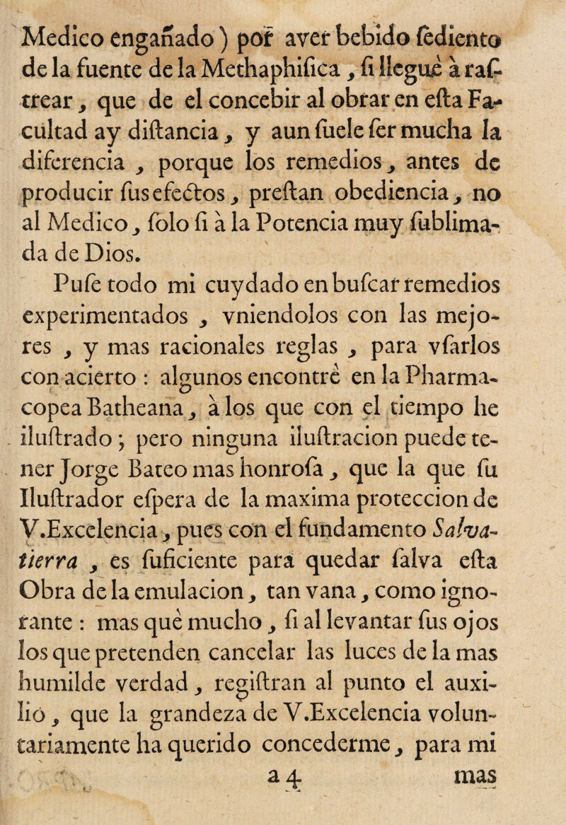 Medico enganado ) por aver bebido íediento de la fuente de la Methaphiíica, íi llegue a ra£ crear > que de el concebir al obrar en ella Fa¬ cultad ay diftancia, y aun íuele fer mucha la diferencia porque los remedios, antes de producir fus efedros, preílan obediencia ^ no al Medico íolo íi a la Potencia muy fublima- da de Dios. Pufetodo mi cuydado enbufcarremedios experimentados ¿ vniendolos con las mejo¬ res , y mas racionales reglas y para vfarlos con acierto : algunos encontré en la Pharma- copea Batheana a los que con el tiempo he iluílrado \ pero ninguna iluftracion puede te¬ ner Jorge Bateo mas honrofa y que la que fu Iluftrador efpera de la maxima protección de V.Excelencia, pues con el fundamento Salva¬ tierra y es fuficiente pará quedar faíva efta Obra de la emulación, tan vana, como igno¬ rante : mas qué mucho, fi al levantar fus ojos los que pretenden cancelar las luces de la mas humilde verdad regiftran al punto el auxi¬ lió y que la grandeza de V.Excelencia volun¬ tariamente ha querido concederme 3 para mi a 4 mas *. . *. —-