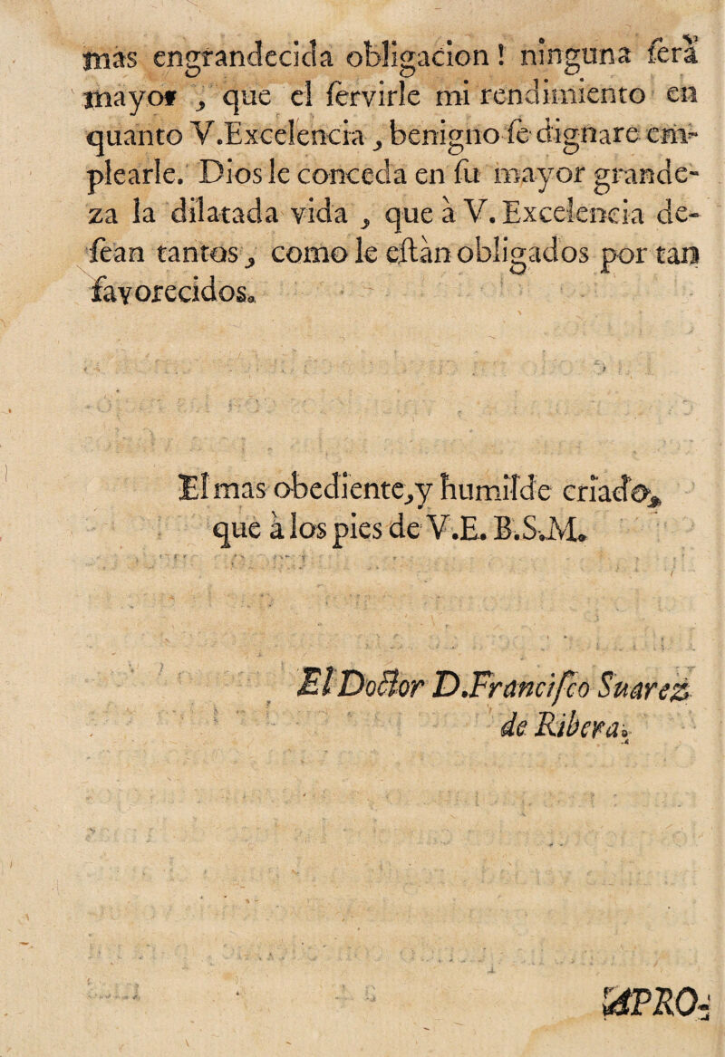 mas engrandecida obligación! ninguna lera mayo* , que el íervirle mi rendimiento en quanto V.Excelencra , benigno fe dignare c# picarle. Dios le conceda en íii mayor grande¬ za la dilatada vida que a V. Excelencia de- íean tantos* como le eftan obligados por tan favorecidos» !EI mas obediente*y humilde criado* que a los pies de V.E. B.S JVL