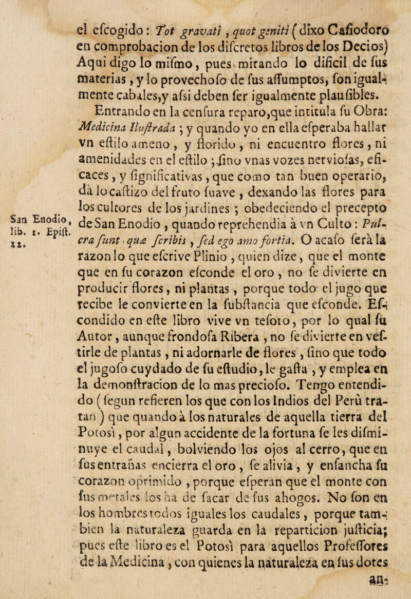 Eoodio, Epiti el efcogido: 7ot gravati, quotgeniti ( dixo Cafíodofo en comprobación de los difcretos libros de los Decios) Aqui digo lo mifmo, pues mirando lo difícil de fus materias, y lo provechofo de fus aíTumptos, fon igual¬ mente cabales,y afsi deben fer igualmente plaufibles. Entrando en la cenfura reparo,que intitula fu Obra: Mediúm Iluftrada ; y quando yo en ellaefperaba hallar vn eftüo ameno , y florido , ni encuentro flores, ni amenidades en el eftüo ;jino vnas vozes nerviofas, efi¬ caces , y fignificativas, que como tan buen operario, da iu cañizo del fruto fu ave , dexando las flores para los cultores de los jardines ; obedeciendo el precepto de San Enodio , quando reprehendía a vn Culto: Pul¬ cra funt * qu& fcribis , fed ego amo fortia. O acafo lera la razón lo que efcrive Plinio , quien dize, que el monte que en fu corazón efconde el oro , no fe divierte en producir flores, ni plantas, porque toda el jugo que recibe le convierte en la fubftancia que efconde. Eft condido en eñe libro vive vn tefoto, por lo qual íu Autor, aunque frondofa Ribera , no fe divierte en vef- tirle de plantas, ni adornarle de flores, fino que todo el jugofo cuydado de fu eftudio, le gafta , y emplea en la demonftracion de lo maspreciofo. Tengo entendi¬ do (fegun refieren los que con los Indios del Perú tra¬ tan ) que quando a los naturales de aquella tierra del Potosí, por algún accidente de la fortuna fe les difmi- nuye el caudal, bolviendo los ojos al cerro, que en fus entrañas encierra el oro , fe alivia, y enfancha fu corazón oprimido , porque efperan que el monte con fus metales los ha de facar de fus ahogos. No fon en ios hombres tocios iguales los caudales, porque tam-; bien la naturaleza guarda en la repartición jufticia; puesefte libro es el Potosí para aquellos Profesores de la Medicina, coa quienes la naturaleza en íus dotes