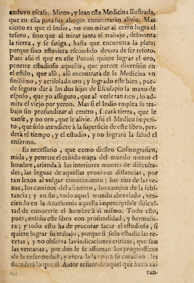 anduvo efcafa. Míren , y lean cfta Medicina líuílrada^ que en ella para fus ahogos encontraran alivio. Mas cierto es que el indio, no con mirar al cerró lograd teforo , fino que al mirar junta el trabajo , defmonta la tierra , y fe fatiga , hafta que encuentra la plata; porque fino eftuviera efeondido dexara de fer teforo. Pues afsi el que en eñe Potosí quiere lograr el oro, penetre efludiofo aquello, que parece diveríión en eleñilo, que allí, allí encontrara de la Medicina vn finifsimo , y acrifolado oro ; y logrado eñe bien , pue¬ de feguro dar a las dos hijas de Efculapio la mano de efpoío , que yo affeguro, que al verle tan rico, lo ad¬ mita el viejo por yerno. Mas fi ei Indio emplea fu tra¬ bajo fin profundizar al centro, ficara tierra, que le canfe, y no oro , que le alivie. Afsi el Medico imperi¬ to , que folo atendiere a la fuperficie de eñe libro, per¬ derá el tiempo , y d eftudio, y no lograra la falud el enfermo. Es neceflario , que como dieñro Cofnnografico, mida, y penetre el ceñido mapa del mundo menor el hombre,atienda a los interiores montes de dificulta¬ des, las leguas de aquellas próximas diñancias, por tan íexos al vulgar conocimiento; los ríos de las ve- O 7 ’ ñas, los caminos del aumento, los campos de la íubí- tancia; y en fin , todo aquel mundo abreviado , ven*» ciendo en la Anathomia aquella imperceptible dificul¬ tad de conocerfe d hombrea si mifmo. Todo efto, pues, eníeña efte libro con profundidad , y hermoíti- ra ; y todo eñe ha de procurar facar el eftudioío , (i quiere lograr fu trabajo , porque fi folo eftudia las re¬ cetas , y no obferva las indicaciones criticas, que fon las ventanas, por don Je íe adornan los prognoflicos de la enfermedad-, v entra la luz para íi\ curación , les * * « Sucederá lo que d Autor refiere .de aquel que hazia tu