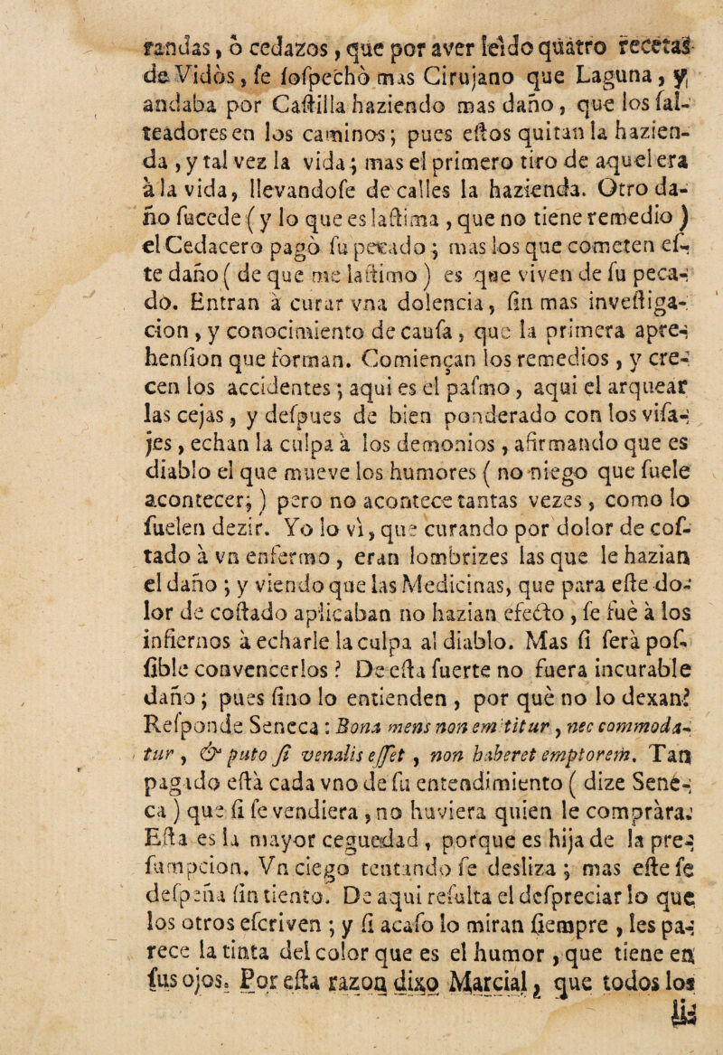randas, 6 cedazos, que por aver leído qúátro recetas de Vicios, fe íofpe'chó mas Cirujano que Laguna, y¡ andaba por Caftiila haziendo mas daño , que los fal¬ seadores en los caminos; pues eílos quitan la hazíen- da , y tal ves la vida; mas el primero tiro de aquel era ala vida, üevandofe de calles la hazienda. Otro da¬ ño fecede (y lo que eslaftima , que no tiene remedio ) el Cedacero pagó fu pecado ; mas los que cometen eli¬ te daño ( de que me ia Étimo) es que viven de fu peca-;1 do. Entran á curarvna dolencia, fiamas invefliga-: cion , y conocimiento de cania , que la primera apee-} henfion que forman. Comienzan los remedios, y cre¬ cen los accidentes; aqui es el pafmo, aquí el arquear las cejas 5 y defpues de bien ponderado con los vifa-: jes, echan la culpa a los demonios, afirmando que es diablo el que mueve los humores { noruego que fuele acontecer;) pero no acontece tantas vezes, como lo fuelen dezir. Yo lo vi, que curando por dolor de cof- tado a vn enfermo , eran Iombrize$ lasque lehazian el daño ; y viendo que las Medicinas, que para eñe do¬ lor de coítado aplicaban no hazian cfeéto, fe fue a ios infiernos a echarle la culpa al diablo. Mas fi ferápof- íible convencerlos ? De efta fuerte no fuera incurable daño ; pues fino lo entienden , por qué no lo dexaní Relpon.de Séneca : Bom mens nonsm'titur, nec commoda- tur , Ó puto Ji vendís e[Jet , non huberet emptorem, Tan pagado eíta cada vno de fu entendimiento ( dize Señé-; ca ) que íi fe vendiera , no huviera quien le comprara*1 Efia es la mayor ceguedad , porque es hija de la pre¿ íumpeion. Vn ciego tcntmdo fe desliza; mas eñe fe defpeña fin tiento. De aquí refulta el dcfpreciar lo que los otros eferiven ; y fi acafo lo miran íiempre , les pa-: rece la tinta del color que es el humor, que tiene en¡ fus ojos. Por efta razón dUo Marcial ¿ que todos los