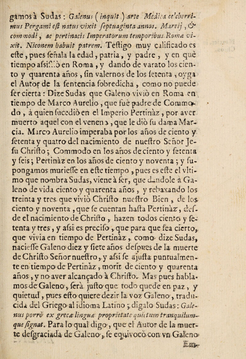 ñ gamos a Sudas: G ale ñus [inquit ) Medica celebérri¬ mas Pergami e/i natas vlxlt feptmginta armas. Martij , commodi , ac pertimeis Imperatorum temporjbus.Rama vi- xit. Niconem habuit patrem. Teftigo muy calificado es efte, pues feñala la edad, patria, y padre, yen qué tiempo afsiffió en Roma , y dando de varato los cien¬ to y quarenta anos, fin valernos de los fe tema , oyga el Autor de la fentencia íobredicha , como no puede fercierta r DizeSudas que Galeno vivió en Roma en tiempo de Marco Aurelio, que fue padre de Conamq* do á quien facedióen el Imperio Pertinaz , por aver muerto aquel con el veneno, que le dio fu dama Mar- cu* Marco Aurelio imperaba por ios años de ciento y fetenta y quatro del nacimiento de nueítro Señor Je- fu Chrifto; Gommodo en los años de ciento y fetenta y feis \ Pertinaz en los años de ciento y noventa; y fu- pongamos murieffe en efte tiempo , pues es efte el v!tí« mo que nombra Sudas, viene a fcr, que dándole á Ga¬ leno de vida ciento y quarenta años > y rebaxando los treinta y tres que vivió Cñriíf o nueítro Bien * de los ciento y noventa , que fe cuentan ñafia Pertinaz, def- de el nacimiento de Chrifto y hazen todos ciento y fe¬ tenta y tres, y aísi es precifo y que para que fea cierto,, que vivía en tiempo de Pertinaz * como> dize Sudas, nacieífe Galeno diez y fíete años defp&ts de la muerte deChriftoSeñornuefíro, y afsife ajuña puntualmen¬ te en tiempo de Pertinaz , morir de ciento y quarenta años vy no aver alcanzado a Chrifto. Mas pues habla¬ mos de Galenoqfera jufto que, todo quedé en paz , y quietad, pues efto quiere dezir la voz Galeno, tradu¬ cida del Griego ai idioma Latino dígalo Sudas-iGale- ñus porro ex gnc&lingu& propristate qunium tranquihím^ que/ígmt. Para lo quai digo , que el' Autor de la muer¬ te defgraciada de Galeao>fe equivocó con: vn>Galeno tSSn-