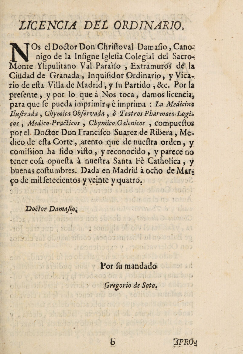 LICENCIA DEL ORDINARIO. NOs el Doítor Don Chriftoval Damafio , Canó¬ nigo de la Iníigne Igleíia Colegial del Sacro* Monte Ylipulitano Val-Paraiío , Extramuros dé la Ciudad de Granada, Inquifidor Ordinario, y Vica¬ rio de efta Villa de Madrid, y íu Partido , &c. Por la prefente , y por lo que á Nos toca, damos licencia, para que fe pueda imprimir /é imprima : La Median* lluftrada, Chymica Obfervada , o Teatros P bar maco-LogL eos, Medico-PraSlicos , Cbymieo-Galénicos , compueftos por el Do&or Don Francifco Suarez de Ribera , Me¬ dico de efta Corte, atento que de nueftra orden, y. comifsion ha fido vifto, y reconocido, y parece no tener coía opuefta á nueftra Santa Fe Catholica, y buenas coftumbres. Dada en Madrid á ocho de Mar¿ co de mil fetecientos y veinte y quatro, , v. € . ’j ; ; * '■ . '■ * ; • , ^ • \ j . i •v - • ; =* : “ ' ’ ' * í ' . i i . - pojtor Damafio^ Por fu mandado (.Iregorio de Soto• * . ' . ; ;: f ' '' - <J i •• , J, . , \ . ’ • '  - • / * «8 , b ViPRÓa