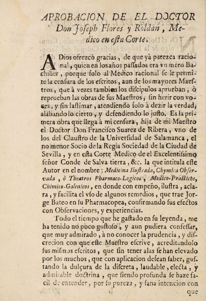 Don Jofeph Plores y Roldan, Me¬ dico ene fia Corte. i. h Dios ofrezco gracias, de que ya parezca racio- „ na* > qu‘en en lósanos paíTados era vn mero Ba- chilier , porque folo al Medico racional fe le permí¬ tela cenfura de los efcrltos, aun de los mayores Maef- tros, que a vezes tambiei los difcipulos aprueban , ó reprueban las obras de fus Maeftros, fin herir con vo- «es, y fin laflimar, atendiendo íolo á dezir la verdad, alabando lo cierto , y defendiendo lo jufto. Es la pri¬ mera obra que ¡lega a mi cenfura, hija de mi Macflro el Doílor Don Francifco Suarez de Ribera, vno de los del Clauftrode laUniveríidad de Salamanca, el no menor Socio de la Regia Sociedad de la Ciudad de Sevilla , y en efta Corte Medico de el Excelentiísímp feñor Conde de Salva tierra ?&c. la que intitula eñe Autor en el nombre : Medicina Ihtjirada) Chymica Obfer- vada , ó The Atros Pharmaco- Lógicos , Medico» Pra&icds, Cbimico-Galenicos, en donde con empeño, iluflra , acla¬ ra , y Facilita el vio de algunos remedios, que trae Jor¬ ge Bateo en fu Pharmacopea, confirmando fus efectos con Obfervaciones, y experiencias. Todo el tiempo que he gaftado en fu leyenda, me ha tenido no poco guflofo * y aun pudiera confeííár, que muy admirado , a no conocer la prudencia , y dif- crecion con que efte Maeftro eferive, acreditándolo fus mifmos eferitos, que íin tener alas fe han elevado por los muchos, que con aplicación defean íaber, gufc tando la dulzura de la difereta , laudable, ele&a , y admirable doftrina , que fiendo profunda fe haze fá¬ cil de entender, por fu pureza ? y fana intención coa \ i. qu
