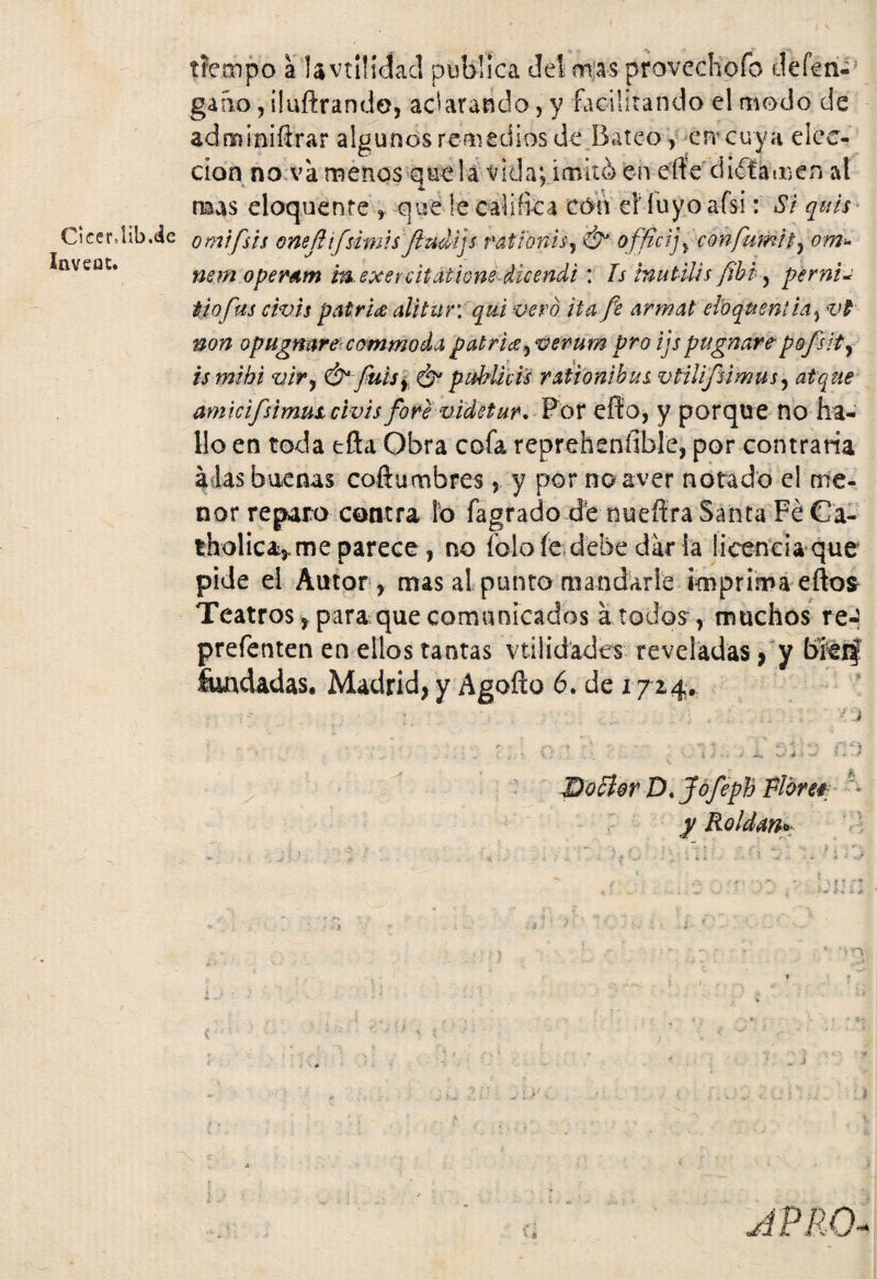 Cicer.Ub.de Invea £. tiempo a lavtüidacl publica Jet mas provechofo deferi- gaíio,i!ufl:rando, adarando, y facilitando el modo de adminiftrar algunos remedios de Bateo, en'cuya elec¬ ción no va menos que! a vida; imitó) en eífe'dictamen at rrnas eloquente , que le califica cón el1 luyo afsi: Si quis omifsis oneflifsimis fladijs ratfonis-j &* officij> con furnia om■- nem opemm m. exercitatiene dicendi : Is ¡nutilis [ibi, pernio tiofus civis patries alitur: qui vero ita fe armat ehqueniia, vt non opugnare commodapatries ¡verumproijspugnare-pofsi tsmihi vir, & fuis} & p Miéis ratíonibui vtilifsimus, atque amicifsimut civis fore videtur. Por efio, y porque no ha¬ llo en toda efta Obra cofa repreheníible, por contraria á las buenas coñumbres, y por no aver notado el me¬ nor reparo contra Ib fagrado de nueftra Santa Fe Cá- tholica,me parece, no íblo fe debe dar la licencia que pide el Autor, mas al punto mandarle imprima efto$ Teatros, para que comunicados a todos r muchos re- prefenten en ellos tantas utilidades reveladas, y bierf fundadas. Madrid, y Agofto 6. de 1724. -'i f ■ 5 v- 4 . w ‘ - f Doctor ZX Jofeph Floreé y Roldan*. n v ? t fi ** * ¿ ¿ *>rv ^ * t JPRO-