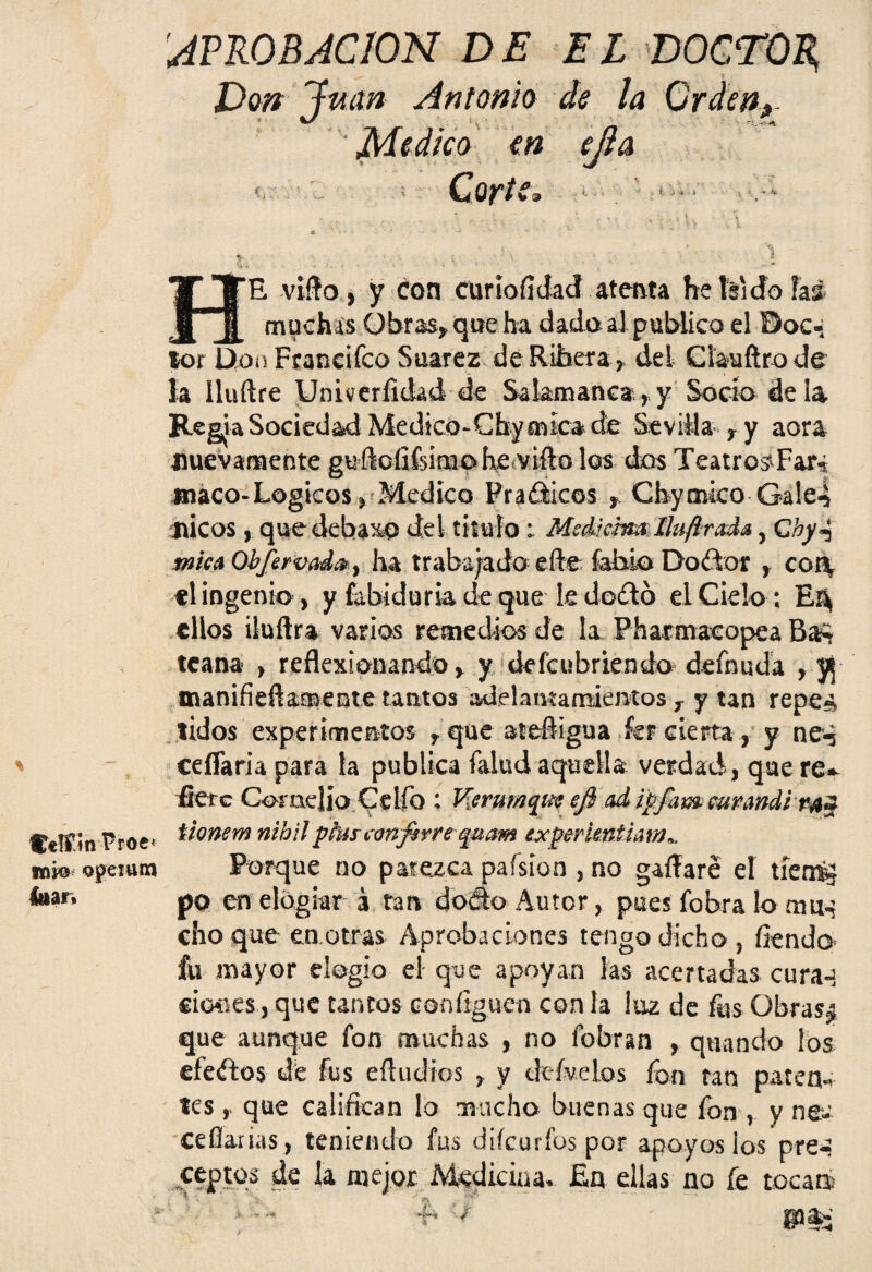C*JÍ»n Proe* mi© opemm Itiar, AVKOBACION DE EL DOCTOR, Don Juan Antonio de la Ordeño- Medico en ejla <. Corte, Fje viño, y con curiofidacf atenta he Id do hi muchas Gbr&s, que ha dada al publico el Doc- lor Don Ftanciíco Suarez de Ribera * del Clauftro de la Iluílre Univerfidad de Salamanca, y Socio déla Regia Sociedad Medtco-Chy mica de Sevilla r y aora nuevamente guflofifeimoh^íVifto los dos Teatro^Far, maco-Lógicos ^ Medico Prafiticos f, Ghyouco Gále4 ni eos, que debajo de i titulo; Mediáim Ilufírada 5 C hy^ mica Obfervada, ha trabajado efle fahio Doítor , con, el ingenio , y fabiduria de que k doító el Cielo ; tilos iluftra varias remedios de la Pharmacopea Baí tcana > reflexionando , y defeubriendo demuda , yj manifieft&mente tantos adelantamientos r y tan repe» tidos experimentos , que atefligua íer cierta, yne-j ceflaria para la publica íalud aquella verdad, que re* fíete Conidio Cdío : tferuMquc efi ad ipfam wrandivaz iionem nibilplusconfsrre quam experkniiam^ Porque no parezca paísíon , no gaíTare eí tíeró} po en elogiar á tan ti odo Autor, pues fobra lo ama cho que en.otras Aprobaciones tengo dicho , íiendo fu mayor elogio el que apoyan las acertadas cura-! «iones, que tantos coníiguen con la lúa de fus übras¿ que aunque fon muchas , no fobran , quando los efedos de fus eíludios , y defuelos fon tan paten¬ tes , que califican lo mucho buenas que fon , y ne- ceflarias , teniendo fus diícurfos por apoyos ios pre¬ ceptos de la mejor Medicina» £n ellas no fe toca®