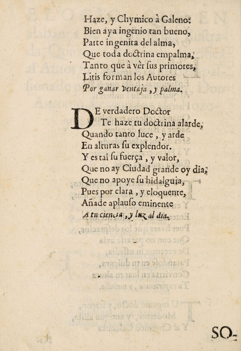 Bien aya ingenio tan bueno» Paite ingénita del alma, Que toda doctrina empalma» Tanto que á ver fus primores* Litis forman los Autores tpor ganar Ventaja }y palma. • S : , •* : ■ a ~ 1 * ' \ ; . t. . . «. -3 * ' - *' DE verdadero Dcdtor Te haze tu doctrina alarde: - - >• • • r-, !Í Qtiando tanto luce , y arde En alturas fu cxplendor. Y es tai fu fuerza , y valor. Que no ay Ciudad grande oy día* Que no apoye fu hidalguía. Pues por clara , y eioquente. Añade aplauío eminente U tu aeitíia ,y /«^ al día. í * ■ * - , \ ! SO ' I T