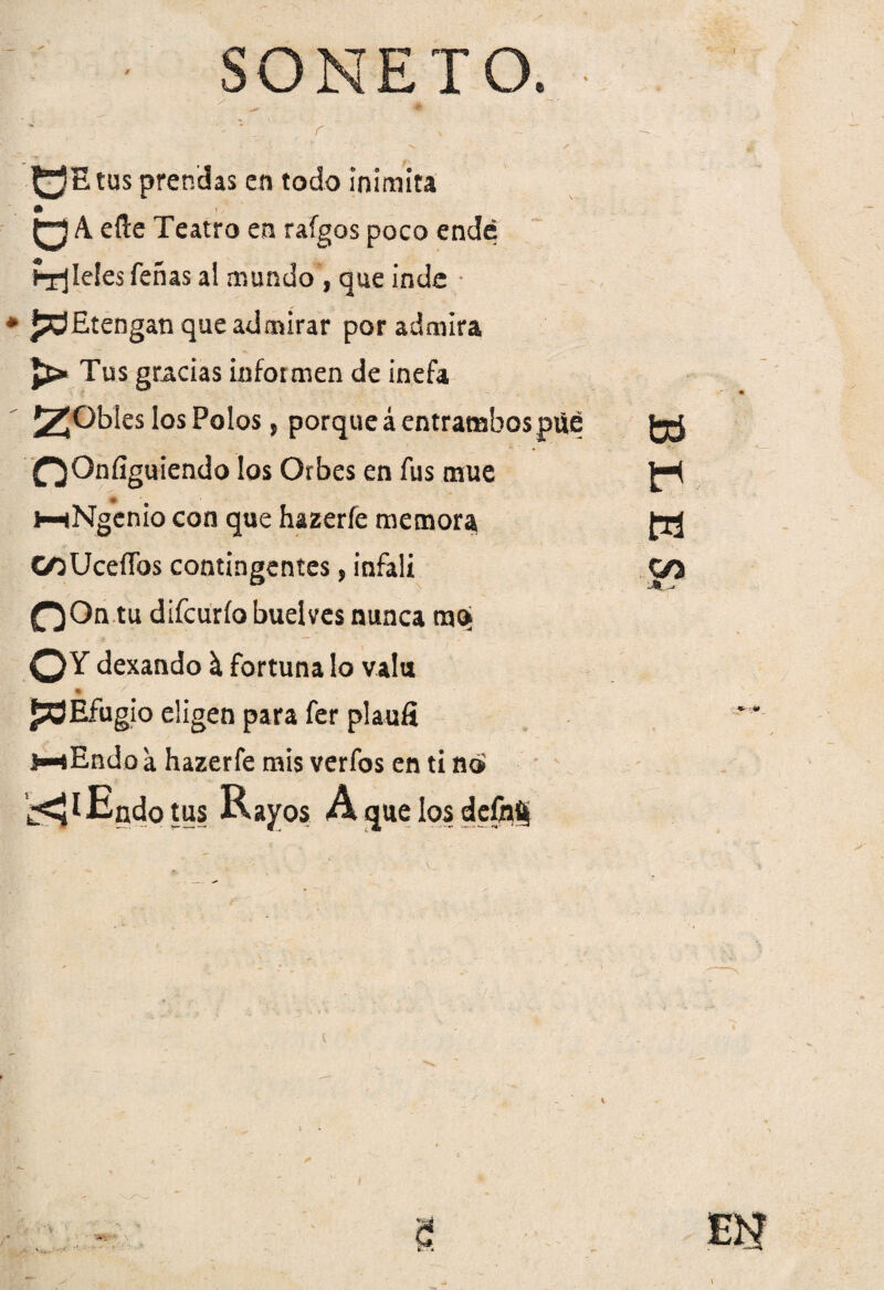 SONETO. . •m , r 0= tus prendas en todo inimita m oA efl:e Teatro en raígos poco ende fíleles feñas al mundo , que inde * * jOEtengan que admirar por admira Tus gracias informen de inefa 2¡©bles los Polos, porque á entrambospüé f^Onfíguiendo los Orbes en fus mué i—(Ngenro con que hazerfe memora CoUceífos contingentes, infali OOn tu difcurío buelves nunca mc> O Y dexando \ fortuna lo valu ♦ £3Efugio eligen para fer plaufi i-^Endoa hazerfe mis verfos en ti no '¿^lEndotus Rayos Á que los defpfij fctí w &