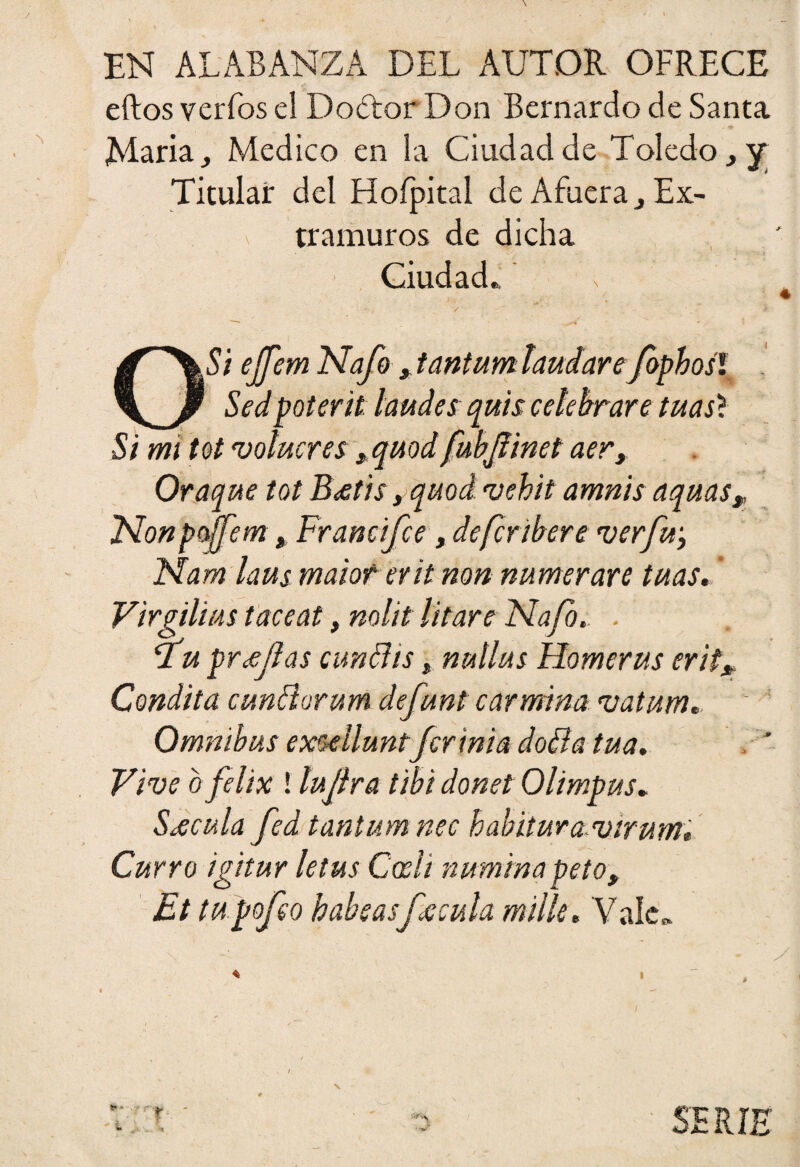 EN ALABANZA DEL AUTOR OFRECE ellos verfos el Dodtor Don Bernardo de Santa Alaria Medico en la Ciudad de Toledo, y Titular del Hofpital de Afuera j Ex¬ tramuros de dicha Ciudad., / . } — * O Si eJJ'em Nafo ¿ tantum laudare fbpbosl Sed poterit laudes quis celebrare tuas'í Si mi tot volucres *quod fubjlinet aer, Oraque tot B<¡etis, quod vehit amnis aquas, Non pojfem, Francifce, defcribere ver fu, Nam laus maior erit non numerare tuas. ’ Virgilius taceat, nolit litare Nafo. . 2a pr jefas cundís, nullus Homerus erit* Condita cundorum defunt carmina vatum' Omnibus exulluntfcrínia doBa tua. Vive ofelix ! lujfra tibí donet Olimpus. Sécula fed tantum nec habituravirum* Curro igitur letus Cedí numina peto, Et tupofeo babeasfácula mille. Vale. / ** * ^ \