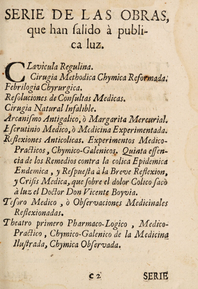 que han íalido á publi¬ ca luz. Lavlcula Regulina» Cirugía Aletbodica Chymica Reformada! Febr ilogia Chyrurgica. Refoluciones de Con futías Ale dicas» Cirugía Natural Infalible» Árcanifmo Antigalico, o Margarita Mercurial» Efcrulinio Medico, o Medicina Experimentada. Reflexiones Anticolicas. Experimentos Medico- Prácticos, Cbymico-Galenieos. Quinta effen¬ cía de los Remedios contra la cólica Epidémica Endémica » y Refpuejla a la Breve Reflexiónt y Crifis Medica, que fobre el dolor Coltcoflaco a luz el Doctor Don Vicente Boyvia. íTeforo Medico , o Obfervaciones Medicinales Reflexionadas. be atro primero Pbarmaco-Logico , Medico- Praético , Chymico-Galenico de la Medicina lluflrada, Cbymica Obfervada. 4?