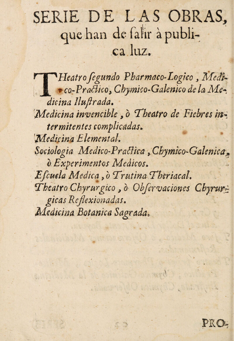 que han de faiir a publi¬ ca, luz. THeatro fegundo Phar maco-Lógica , liíedt- p cq-PraSico> Chymico-Galenico déla Me-, dicina Jluflrada. Medicina invencible, b cTheatro de Fiebres mi termitentes complicadas. Medicina Elemental. Sociología Medico-Praflica Chamico-Galénica* a Experimentos Médicos. Efcuela Medica, b cTnitina cThsriacal, Theatro Chyrurgico} o Obfervaciones Chyrwfg gicas Reflexionadas.