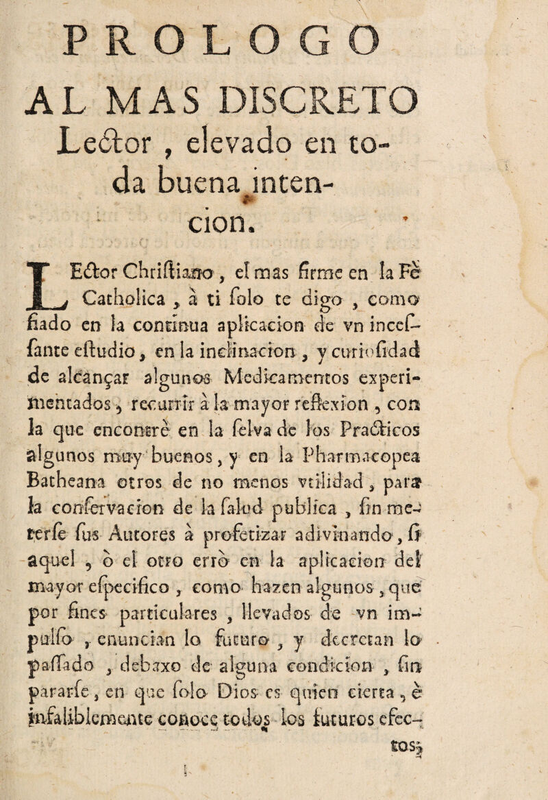PROLOGO AL MAS DISCRETO Leótor , elevado en to¬ da buena inten- II cion. LEdtor Chriíliaao , el mas fírme en la Fe Catholica , á ti Tolo te digo , como fiado en la continua aplicación de vn incef- fante eiludió, en ¡a inclinación , y curioíkkd de aldan^ar algunos Medicamentos experi¬ mentados ) recurrir á la mayor reflexión, con la que encontré en la felva de los Prácticos ¡algunos muy buenos, y en la Pharmacopea Batheana otros de no menos v til i dad , parar ía coníervacion de k faled publica , fin mee te ríe fus Autores á profetizar adivinando, 0 aquel , b el otro erro en la aplicación del mayor eípecifico , como hazen algunos , que por fines particulares , llevados de vn im¬ pidió , enuncian lo futuro , y decretan lo paíTado debaxo de alguna condición , fin pararíe, en que íolo Dios es quien cierta 5 é infaliblemente conoce codqj ios futuros efec¬ tos »£Sf