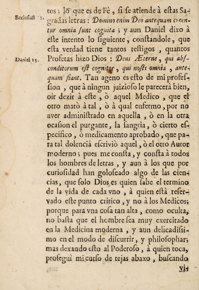 Eccleílaft ' gradas letras: Domino enim Deo antequam oeen-< tur omnia /une cognita ; y aun Daniel dixo a efte intento lo figuiente, confiándole, que cita verdad tiene tantos teftigos , quantos Profetas hizo Dios : Deas Míeme, qui abf- conditorum eft cogniígr, qui no/it omnia , ante-i quam /iant. Tan ageno es efto de mi profcf-i íion , que a ningún juiziofo le parecerá bien, oir dczir á efte , o aquel Medico , que el otro mato á tal , o a qual enfermo, por no aver adminiftrado en aquella , o en la otra ocafion el purgante, la íangria, o cierto cf. pecifico, b medicamento aprobado, que pa¬ ra tal dolencia eferivio aquel, o el otro Autor moderno •, pues me confta, y confta á todos los hombres de letras , y aun á los que por curioíidad han golofeado algo de las cien-i cías, que folo Dios es quien fabe el termino de la vida de cada vno , á quien cftá refer- vado efte punto critico , y no á los Médicos; porque para vna cofa tan alta , como oculta,; no bafta que el hembre fea muy exercitado CU la Medicina moderna , y aun delicadifsi-» rao en el modo de difeurrir, y philofophar; mas dexando efto al Poderofo, á quien toca, profegui micurío de tejas abaxo , bufeando ; Sit