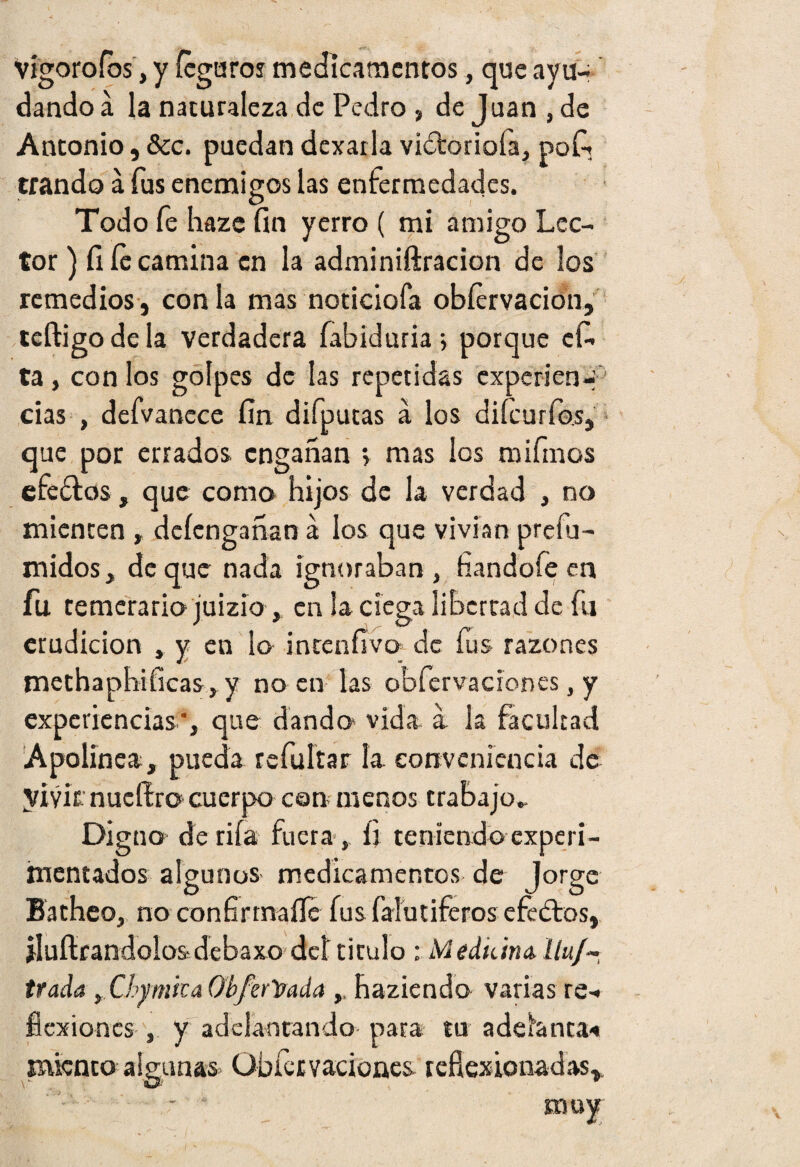 Vigoroíbs, y ícguros medicamentos, que ayu¬ dando á la naturaleza de Pedro , de Juan , de Antonio, &c. puedan dexarla viftoriofa, pof? erando a fus enemigos las enfermedades. Todo fe haze fin yerro ( mi amigo Lec¬ tor) fi íe camina en la adminiftracion de los remedios, con la mas noticiofa obíervacion, teftigo de la verdadera fabiduria ; porque efi. ta, con los golpes de las repetidas experien-. cias , defvanece fin difputas á los diícurfo.s, que por errados engañan » mas los mifinos efeflos, que como hijos de la verdad , no mienten deíengañan a los que vivían prefu- midos, deque nada ignoraban, fiandofeen fu temerario juizio, en la ciega libertad de fu erudición , y en lo incenfivo de fus razones methaphificas, y no en las obfervacíones, y experiencias', que dando- vida a la facultad Apolínea, pueda refuftar la conveniencia de vivir nucfEro cuerpo con menos trabajo.. Digno de rila fuera , íi teniendo experi¬ mentados algunos medicamentos de Jorge Batheo, no confirtnaíTe fus falutiferos efe ¿los, jluílrandolos-debaxo del tirulo : Medtán& ílu/* trada t Chymica Obj'erVada haziendo varias re- flexiones , y adelantando para tu adelanta* miento algunas Obfervacíones. reflexionadas». - El ay;