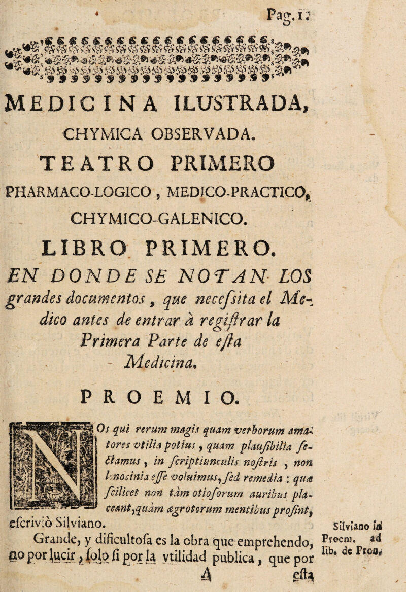 4 Pag. i: Stjíf1 1»9* MEDICINA ILUSTRADA, CHYMICA OBSERVADA. TEATRO PRIMERO PHARMACO-LOGICO, MEDICO-PRACTICO» -V' CHYM1CO-G ALEN ICO. LIBRO PRIMERO. 9 EN DONDE SE NOTAN LOS grandes documentos, que necefsita el Me¬ dico antes de entrar d regiflrar la Primera Parte de ejfa Medicina, * PROEMIO. Os qui rerum magis qmm vetborum amad tores vi tifa potim , qmm plaufibitía fe- élamus y in fcriptiunculis nofiris , non Unoánia ejje voluimusyfed remedia : qua fcilicet non tdm otioforum aurihus pía- cemtyqudm agrotorum mentibus projinty eícrivió Silviano. Grande, y dificultóla es la obra que emprehendo, P°r tecjr, íob íi por la vtüidad publica, que por 4 ^ Silviano Ííi Proenn ad lib, de Prca*