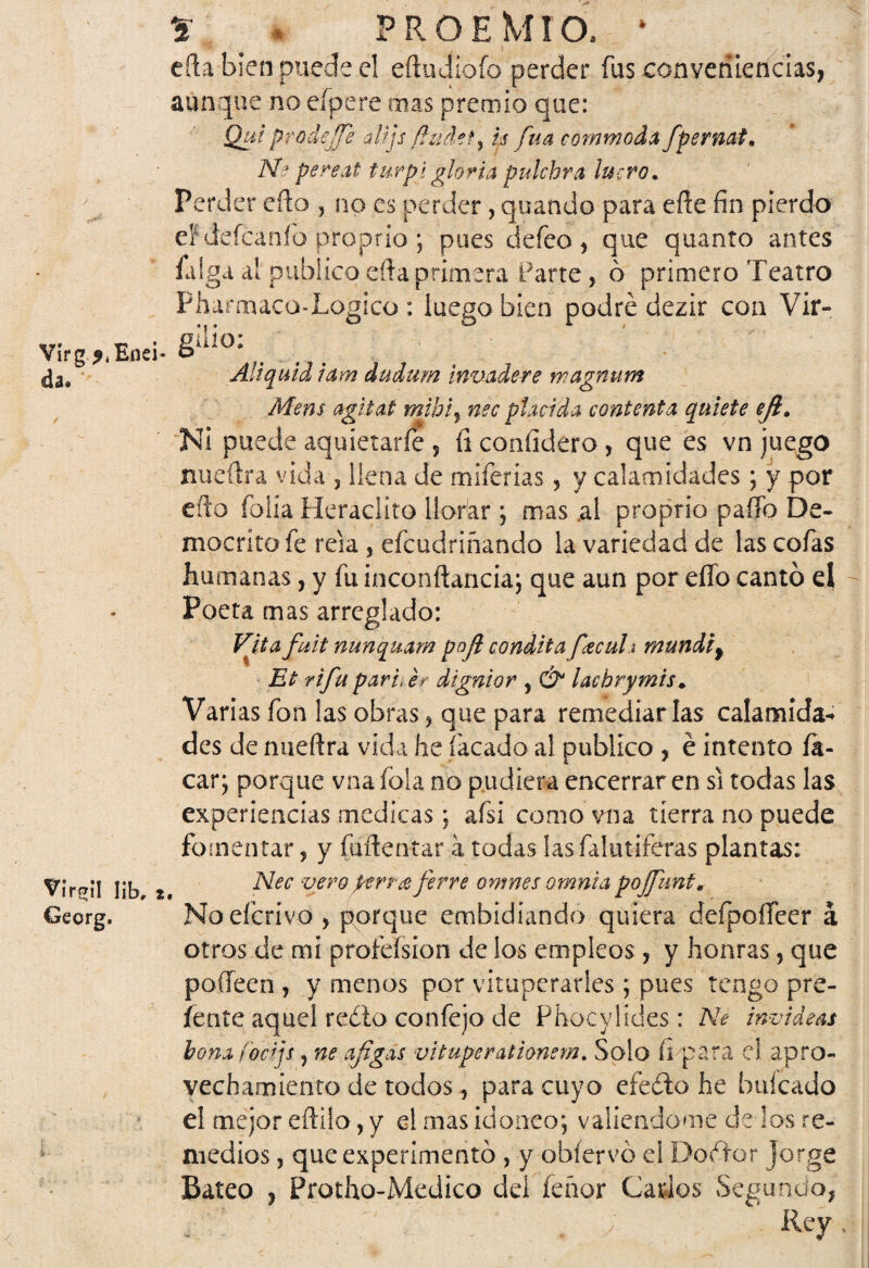 Virg ?<Enei da. Vir^il Iib» Georg. * * PROEMIO. * eña bien puede el eñudiofo perder fus conveniencias, aunque no eípere mas premio que: Qui prodejfe atijs-fhidety Is fuá commoda/pernal, Nc pereat furpi gloria pulchra lucro* Perder efto , no es perder, quando para eñe fin pierdo efdeícaníb proprio ; pues defeo, que quanto antes al publico eíía primera Parte, ó primero Teatro Pharmaco-Logico : luego bien podré dezir con Vir¬ gilio: Aliquid iam dudum invade re wagnum Mens agitat mibi, nec placida contenta quiete eji* Ni puede aquietarle , íi confidero , que es vn juego nuefira vida , llena de miferías , y calamidades; y por efto folia Heraclito llorar \ mas .al proprio paño De- mocritofe reía , efcudriñando la variedad de las cofas humanas, y fu inconftancia; que aun por effo cantó el Poeta mas arreglado: Vita fuit nunquam poft condita fctcuh mundif Et rifu pari<er dignior , & lachrymis- Varias fon las obras, que para remediarlas calamida¬ des de mieftra vida he lacado al publico , é intento ík- car; porque vnafola no pudiera encerraren si todas las experiencias medicas; afsi como vna tierra no puede fomentar, y fuñentar a todas lasfalutiferas plantas: Nec vero/erra ferre omnes omnia pojfunt« Noeícrivo , porque embidiando quiera defpoífeer á otros de mi proíeísion de los empleos , y honras, que pofteen , y menos por vituperarles; pues tengo pre¬ sente aquel redo confejo de Phocylides: Ne invideas bona íocijs, ne afígás vituperationem. Solo fi para el apro¬ vechamiento de todos, para cuyo efedo he baleado el mejor eftijo, y d mas ¡doñeo*, valiéndome de los re¬ medios , que experimentó , y obíervó el Do éter jorge Bateo , Protho-Medico dei feñor Gados Segundo, \ !' J ' J ' , . ; Rey