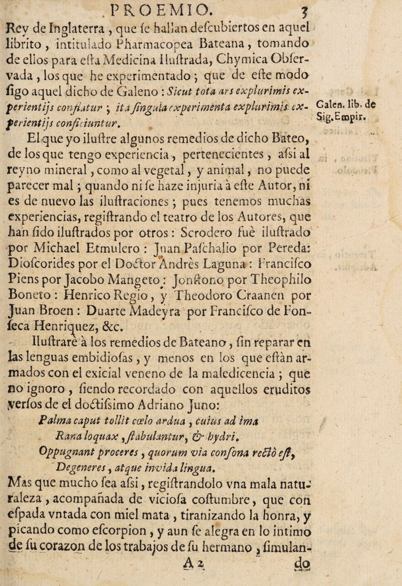 Rey de Inglaterra , que íe hallan defcublertos en aquel librito , intitulado Pharmacopea Bateana , tomando de ellos para efta Medicina iluítrada, Chymica Obfer- vada,losque he experimentado *, que de cite modo figo aquel dicho de Galeno : Sicut tota ars explurimis ex- perientijs confiatur \ ita Jinguia experimenta explurimis ex- ferientijs confictuntur. El que yo iluftre algunos remedios de dicho Bateo, de los que tengo experiencia-, pertenecientes, afsial reyno mineral, como al vegetal, y animal, no puede parecer mal; quando ni fe haze injuria á efte Autor, ni es de nuevo las iluftraciones; pues tenemos muchas experiencias, regiñrando el teatro de los Autores, que han fido iluftrados por otros: Scrodero fue iluftrado •por Michael Etmulero : Juan Paíchalio por Pereda: Diofcorides por el Doctor'Andrés Laguna : Francifeo Piens por Jacobo Mangetoj Jonftono por Theophilo Boneto : Henrico Regio, y Theodoro Craahen por Juan Broen : Duarte Madeyra por Francifeo de Fon- feca Henric^uez, &c. Iluftrare a los remedios de Bateana, fin reparar en las lenguas ernbidioías, y menos en los que citan ar¬ mados con el exicial veneno de la maledicencia ; que no ignoro , fiendo recordado con aquellos eruditos serios de el dodtifsimo Adriano juno: Palma caput tollit codo ardua , cuius ad ima Rana loquax yftabulaniur, ¿y hydri. Oppugnant proceres , quorum via confona reBo ejir Degeneres, atque invida lingua• Mas que mucho fea afsi, regiílrandolo vna mala natue raleza , acompañada de viciofa coñumbre, que con efpada votada con miel mata , tiranizando la honra, y picando como efeorpion , y aun fe alegra en lo intimo de fu corazón de los trabajos de fu hermano , íimulan- A \ “ ¿9 Galea, 11b, de Si g. Enapir. \