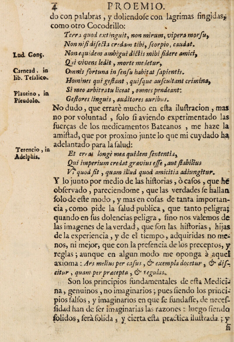 do con palabras, y doliendofe con lagrimas fingidas^ como otro Cocodrillo: tu A Gonj¡. Carnead, m lib. TclaHcs*. Plautino> m Píeudolo, TeFencío j in Adelphis» Tem quod extinguit, non miruryty vípera mor fu y Non nifi dife El a credam tibí y fcor pió ^ caudat* Non equ ídem ambigui di Bis míbi fidere amicty Qji vivera kditi , marte me deturf Omms fortuna in fenfu habitat fapienth. Homines qui gefant, quifque aufcuitmi críminOy Si meo arbitró tu liceat f omnes pendeantt Ge flores Itnguis , auditores auribus,. Na dudo, que erraré mucho en efta üuííracion , mas no por voluntad * falo íi aviendo experimentado las fuerzas de los, medicamentos Batéanos , me haze la amiftadj que por próximo junte lo que mi cuy dada ha adelantado para lafalud: Et erras longe mea quldem Jenfentia% Qui itnperium credatgr&vius efe fautfiabiltus V7quod fit , quam tUud quod amicitia adhmgítur* Y lo junta par medio de ks hiftorías, a caías, que fié ©bfervado , pareciendome , que las verdades fe faallaa falo de efte moda, y mas en cofas de tanta importan¬ cia 5, como pide la falud publica % que tanto peligra* quando en fus dolencias peligra y fino nos valemos de las imágenes de la verdad % que ion las hiftorias, hijas de la experiencia, y de et tiempo. ? adquiridas no me¬ nos, ni mejor, que con la prefencia.de los preceptos, y reglas; aunque en algún moda rae oponga a aquel axioma Ars melirnper cafas > & eseempía dofetur % & dif \ eitur y quamperpracepta , & regidas» Son los principios fundamentales de eíía MediciJ na, genuinos , no imaginarios; pues íiendo ios princi¬ pios falfós, y imaginarios en que fe fundaffe, de nceef- íldad han de fef imaginarlas las razones;; luego fiendo folidas* feraíblida t y cierta.ella practica huleada.;: y í