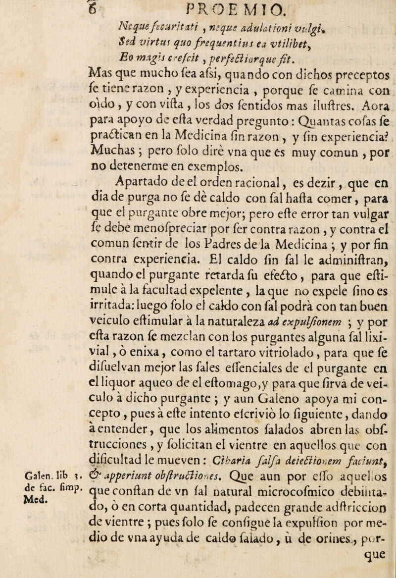Ncqueficuntati , ñeque adul&troni vulgi% Sed v ir tus quo frequentins ea vtilibet, Eo magls c -efcit, perfeóiiorqucfit. Mas que mucho fea afsi, quando con dichos preceptos fe tiene razón * y experiencia , porque fe camina con oido , y con vifta , los dos fentidos mas ilufires. Acra para apoyo de efta verdad pregunto: Quantas cofas fe pradiican en la Medicina fin razón , y fin experienciaf Muchas; pero folo diré vna que es muy común , por no detenerme en exemplos. Apartado de el orden racional, esdezir, que en dia de purga no fe dé caldo con fal hafta comer, para que el purgante obre mejor; pero efte error tan vulgar fe debe menoípreciar por fer contra razón , y contra el común femir de los Padres de la Medicina ; y por fin contra experiencia. £1 caldo fin fal le adminiflran, quando el purgante retarda fu efefto, para que efli- mule á la facultad expelente , la que no expele fino es irritada: luego folo el caldo con fal podra con tan buen veículo eftimular á la naturaleza ad expulfionem ; y por efta razón fe mezclan con los purgantes alguna fal lixi¬ via 1, ó enixa, como el tártaro vitriolado , para que fe difuelvan mejor las fales eífenciales de el purgante en el liquor aqueo de el eflomagOjy para que firva de vei- culo á dicho purgante ; y aun Galeno apoya mi con¬ cepto , pues a efte intento elcrivió lo figuiente, dando a entender, que los alimentos falados abren las obf- trucciones, y felicitan el vientre en aquellos que con dificultad le mueven: Cibaria faifa deteftionem faciunt9 Galen. lib & apperiunt oh ¡iruóíiones. Que aun por eííb aquellos que confian de vn íal natural microcofmico debilita¬ do, ó en corta quantidad, padecen grande adfiriccion de vientre ; pues folo fe configue la expulfion por me¬ dio de vna ayuda de caldo íaiado, ü de orines, por¬ que