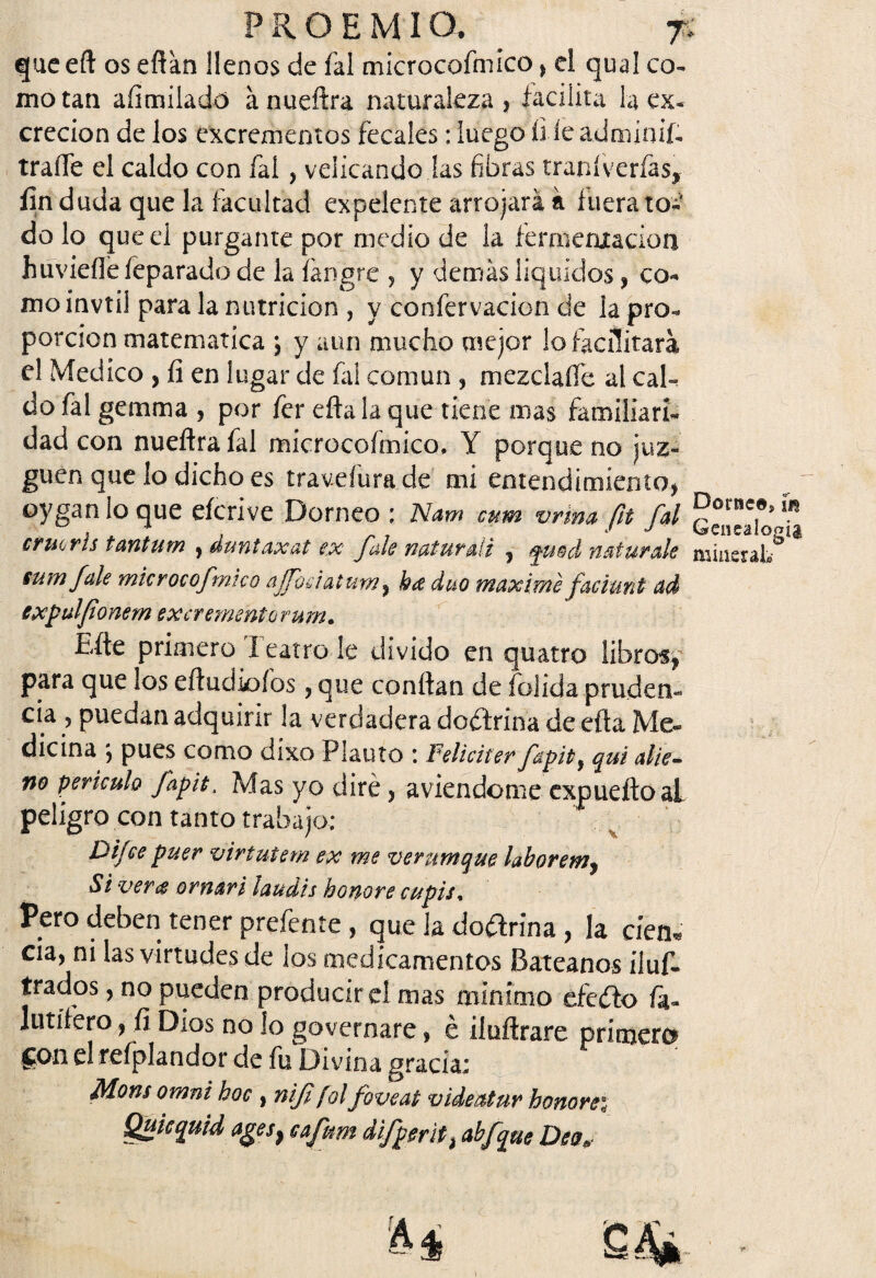 que eft os eftán llenos de fal microcofniico * el qual co¬ mo tan aíimilado ánueftra naturaleza 3 facilita la ex¬ creción de los excrementos fecales: luego íi le adminifi traífe el caldo con fal, velicandc las fibras traníverfas, fin duda que la facultad expelente arrojará á fuera to¬ do lo que el purgante por medio de la fermentación huviefle íeparado de la Íángre 5 y demás líquidos , co¬ mo invtii para la nutrición , y confervacion de la pro¬ porción matemática , y aun mucho mejor lo facilitará el Medico , fi en lugar de fal común , mezclado al cal¬ do fal gemma ? por fer efta la que tiene nías familiari¬ dad con nueflrafal microcoímico, Y porque no juz¬ guen que lo dicho es traveíura de mi entendimiento* oyganlo que eícrive Dorneo ; Nam cum vrma fi fal ¡P0™?5 ¡n . * , j j Ufeneaiopíg cruoris tantum , duntaxat ex fule naturdi 9 fu$d n ai urde mineral» sum fule mkroeofmicQ ajfodat um ? bd dúo máxime facían t ad expdfionem excremento rum. Efte primero Teatro le divido en quatro libros, para que los eftudiofos 3 que confian de folida pruden¬ cia ? puedan adquirir la verdadera doctrina de efta Me¬ dicina 5 pues como díxo Plauto *. Feliciter fapitf qui alie¬ no periculo fapit. Mas yo diré * aviendome expueftoal peligro con tanto trabajo; Difce puer viríutem ex me verumque laborem, S i verd ornar i laudis honor e cupis, Pero deben tener prefente , que la doctrina 3 la cíen* cia, ni las virtudes de los medicamentos Batéanos iluf- irados, no pueden produciré! mas mínimo eícéto fá- lutífero, fi Dios no lo govcrnare, é ilufirare primero Son eí refplandor de fu Divina gracia; Mons omni hoc , nifi fol foveat videatur honores Quicquid ages} eafum difpmti abfque Dea,