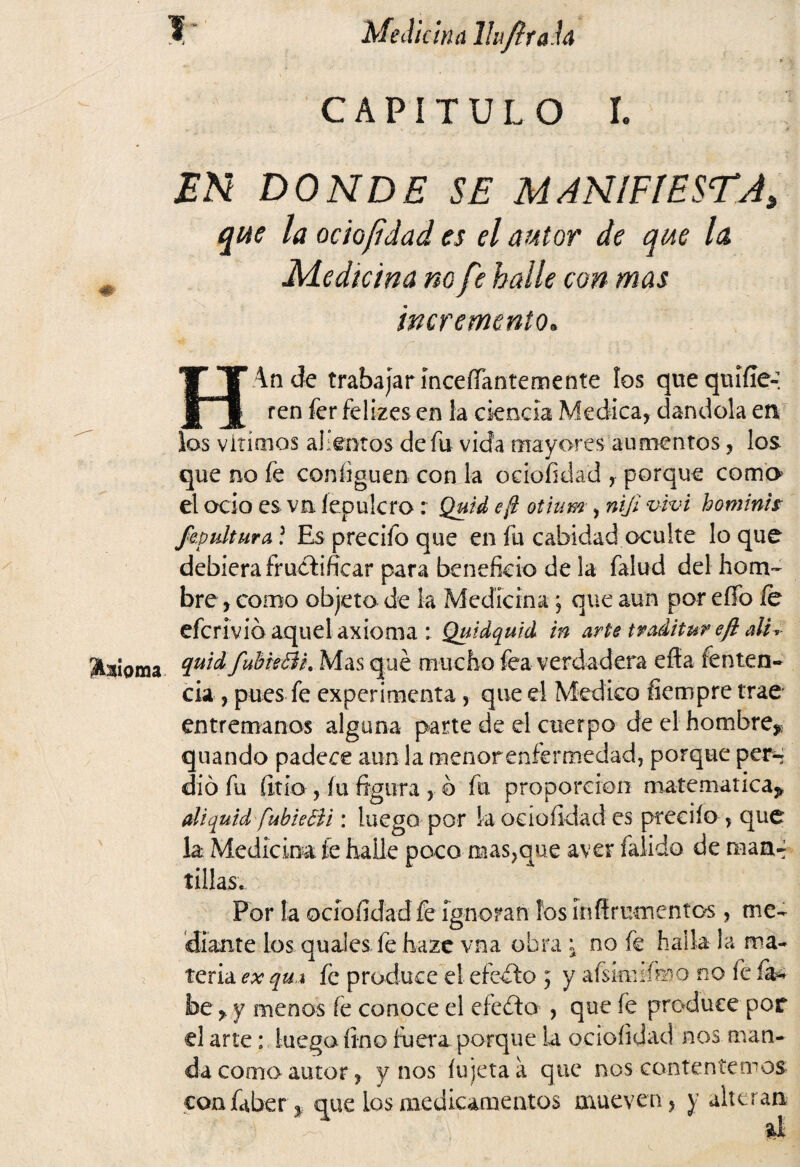 Moma I ‘ Medicina Ihfltah i* CAPITULO I. EN DONDE SE MANIFIESTA, que la ocio/idad es el autor de que la Medicina no fe halle con mas incremento. HAnde trabajar inceíTantemente los que qm'ííe-: ren fer felizes en la ciencia Medica, dándola en los vitímos alientos de fu vida mayores aumentos, los que no fe configuen con la ociofidad , porque como el ocio es va íepulcro: Quid eft otium, niji vivi hominh fapulturA ? Es precifo que en fu cabidad oculte lo que debiera fructificar para beneficio de la falud del hom¬ bre , como objeto de la Medicina ; que aun por effo fe quidfubieBL Mas qué mucho fea verdadera efía íenten- cía, pues fe experimenta, que el Medico fiempre trae entremanos alguna parte de el cuerpo de el hombre^ quando padece aun la menor enfermedad, porque per^ dio fu Íitío , íu figura , o fu proporción matemática* diquid fubieBi: luego por la ociofidad es predio > que la Medicina fe halle poco mas?que aver falido de man-; tillas. Por la ociofidad fe ignoran los ínñrumentos, me¬ diante los quales fe hazc vna obra \ no fe halla la ma¬ teria ex qui fe produce el efedo ; y aískuifoo no fe íí* be, y menos íe conoce el efe do , que íe produce por el arte: luego fino íbera porque la ociofidad nos man¬ da como autor, y nos fujetaá que nos contentemos confaber*. que los medicamentos mueven, y alteran ^ Ú