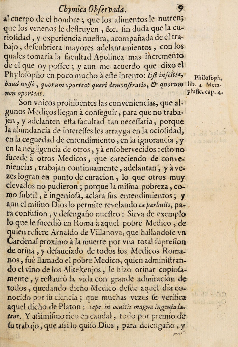 Chymlca Ohferfyada. P al cuerpo de el hombre ; que los alimentos le nutren? que los venenos le deftruyen , &c. fin duda que la cu- rioíldad , y experiencia nueftra, acompañada de el tra¬ bajo , deícubriera mayores adelantamientos, con los quales tomaría la facultad Apolínea mas incrementa de el que oy poífee ; y aun me acuerdo que dixoel Phylofopho en poco mucho a efte intento: EJl infciti<*, p'hjlofopb* baud nojje , quorum oporteat queri demonjlratioy & quorum lib. 4, Meca- non oporteal0 paific* cap. 4» Son vnicos prohíbentes las conveniencias, que al¬ gunos Médicos llegan á confeguir, para que no traba¬ jen , y adelanten efta facultad tan neceífaria, porque la a¡)undancia de intereíles les arrayga en la ociofidad? en la ceguedad de entendimiento, en la ignorancia , y en la negligencia de otros> ya enfobervecidos : eflo no fucede á otros Médicos, que careciendo de conve¬ niencias , trabajan continuamente, adelantan, y á ve- 2es logran en punto de curación , lo que otros muy elevados no pudieron ; porque la mifma pobreza, co¬ mo fubtil, é ingeniofa, aclara fus entendimientos; y aun el mifmo Dioslo permite revelando eaparbulisy pa¬ ra contuíion , y defengaño nueftro : Sirva de exempfo lo que le fucedió en Roma a aquel pobre Medico , de quien refiere Amaído de Villa nova, que hallándole vn Cardenal próximo a la muerte por vna total íupreíioa de orina , y defaucíado de todos los Médicos Roma¬ nos, fue llamado el pobre Medica, quien admíniftran- do eí vino de los Alkekenjos, le hizo orinar copiofa- mente, y reftauro la vida con grande admiración de todos, quedando dicho Medico deíde aquel día co¬ nocido por fu. ciencia; que muchas veres fe verifica, aquel dicho de Fiaron : sepe in ocultis magna ingenia Unt. Y afsinufmo rico en caudal, todo por premio- efe fia trabajo ? que aísi io quifo Dios 3 para dciengaño v y