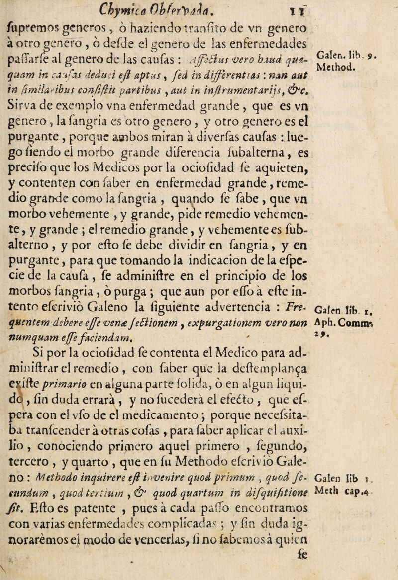 fu prem os generes, ó habiendotranfito de vn genero a otro genero , ó deíde el genero de las enfermedades paíTaríe al genero de las caufas: Affeftus vero hmd qua- qmm in caufas dedttei efí apius , fed vn differenttas: nan aut in fimilaribus confifth partibus , aut in infírumentar if Sirva de exempio vna enfermedad grande, que es vn genero, la fangria es otro genero , y otro genero es el purgante , porque ambos miran á diverfas caufas : lue¬ go íiendo ei morbo grande diferencia íubalterna, es predio que los Médicos por la ociofidad fe aquieten, y contenten con faber en enfermedad grande, reme¬ dio grande como la fangria , quando fe fabe , que vn morbo vehemente , y grande, pide remedio vehemen¬ te, y grande ; e! remedio grande, y vehemente es fub- alterno , y por efto fe debe dividir en fangria, y en purgante, para que tomando la indicación de la efpe- cié de la caufa, fe adminiftre en el principio de los morbos fangria , ó purga ; que aun por eflb á efte in¬ tento eferivió Galeno la íiguiente advertencia : Fre* quentem debere ejfe vena fettionem , expurgationem vero non numquam effe faciendam. Si por la ociofidad fe contenta el Medico para ad- miniflrar el remedio , con faber que la deftemplan^a exifte primario en alguna parte (olida, ó en algún liqui¬ do , fin duda errará , y no fucederá el efedto , que ef- pera con el vfo de el medicamento \ porque necefsita- ba tnanícender á otras cofas, para faber aplicar el auxi¬ lio , conociendo primero aquel primero , fegundo, tercero , y quarto , que en fu Methodo eícrivió Gale¬ no : Methodo inquirere efi invenire quod primnm % quod fe. mndum % quodtertium ¡Ó* quod quartum in difquifitione fit. Rilo es patente , pues á cada paíío encontramos con varias enfermedades complicadas; y fin duda ig¬ noraremos d paodo de vencerlas, íi no (abemos á quien fe Galera lib. 9 • Mcihod. Gafen lib» 1, Aph.Cojrum Gáleo lib 1 v Medí cap.4-