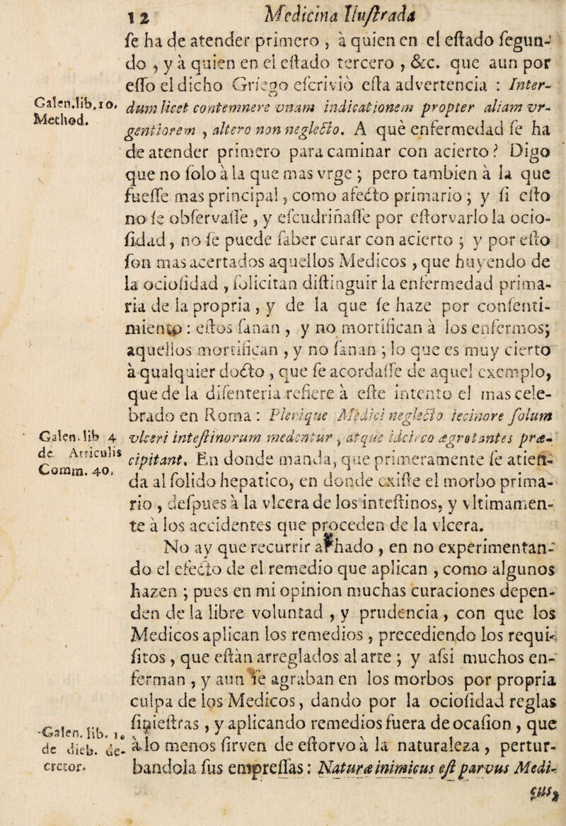 fe ha de atender primero s a quien en el eftado fegun- do , y a quien en el eftado tercero , &c. que aun por eífo el dicho Griego efcriv.ió eíla advertencia : Inter- Oaíen.lib.ro, ¿umUcel contemnere vnam indhationem propter aliamvr- gmtiorem , altero non negleBo, A qué enfermedad fe ha de atender primero para caminar con acierto í Digo que no folo a la que mas vrge ; pero también á la que fucile mas principal * como afedto primario; y íi ello no íe obfervaííe 5 y efeudriñaffe por eftorvarloia ocio- íidad j no íe puede faber curar con acierto ; y por ello fon mas acertados aquellos Médicos ?que huyendo de ia oeioíidad , folicitan diftlnguir ia enfermedad prima¬ ria de la propria , y de la que íe haze por confenti- mientp : ellos fanan , y no mortifican á ios enfermos; aquellos mortifican , y no fanan ; lo que es muy cierto a qualquier dodto * que fe acordarte de aquel cxemplo, quede la difenteriarefiere a efte intento el mas cele¬ brado en Roma : Plerique M'káfd negkBo tecinore folum Gafen. Wh 4 vlcsri inteftinorum medsn*uratqde ¡ácu-cq ¿gratantes pra« de Amculis c¡p¡tanft jgn donde manda, que primeramente fe atiene omm. 40, a¡ p0|¡cj0 hepático, en donde exilie el morbo prima¬ rio 9 defpues a la vlcera de los inteftinos. y vltimamen- te á los accidentes que proceden de la vlcera. No ay que recurrir ar. hado , en no experimentan-' do el efedío de el remedio que aplican , como algunos hazen ; pues en mi opinión muchas curaciones depen¬ den déla libre voluntad , y prudencia , con que los Médicos aplican los remedios, precediendo los requi<¡ fitos, que eftán arreglados al arte ; y afsi muchos en¬ ferman 9 y aun le agraban en los morbos por propria culpa de los Médicos, dando por la ocioíidad reglas íinieftras, y aplicando remedios fuera deocafion , que de díéb. ^ lo menos íirven deeftorvoala naturaleza, pertur- etezor. bandola fus empreflas; Natura inimicus ejl p&rvus Medí- Ph
