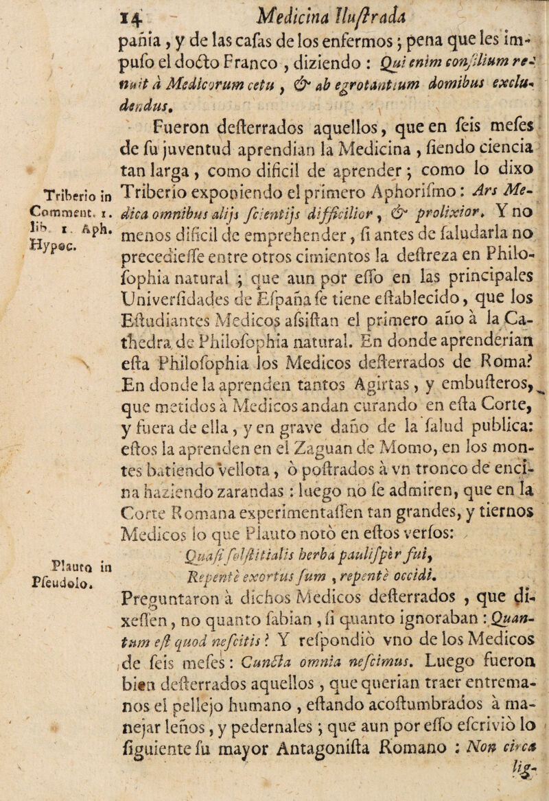 Commsnt. i. lib i. &ph. Hy pac. Flauta ia Pfeudaio. 14 Medicina ¡lufírada pania, y de las cafas de los enfermos j pena que les im* pufo eidoíto Franco , diziendo : Qui enim eon/ilium re¿ nuit á Medlcorum cetu } & ab egrotantium domibus exclu* de í( das • Fueron defterrados aquellos , que en feis mefes de fu juventud aprendían la Medicina , íiendo ciencia tan larga , como difícil de aprender; como lo dixo dica ómnibus alijs fcientijs diffidlior , Ó prolixior* Y no menos difícil de emprehender, li antes de Taludarla no preccdidle entre otros cimientos !a deftreza en Phiio- fopliia natural ; que aun por eíío en las principales Univeríídades cíe Efpana fe tiene eñablecido, que los Eftudiantcs Médicos afsifían el primero anoá iaCa- thedra de Philofophia natural. En donde aprenderían efía Philofophia los Médicos deserrados de Roma? En donde la aprenden tantos Agirías, y embufíeros, ^ que metidos á Médicos andan curando en efía Corte, y fuera de ella , y en grave daño de la Talud publica: efíos la aprenden en el Zaguan de Momo, en los mon¬ tes batiendo vellora, o pofírados á vn tronco de enci¬ na haziendo zarandas: luego no fe admiren, que en la Corte Romanaexperimentafíen tan grandes, y tiernos Médicos ¡o que Planto noto en efíos verfos: ✓ J Quafifo Ijlítidis herba paulifper fui, Repente exortus/um , repente occidu Preguntaron a dichos Médicos defterrados , que di-» xeflen, no quanto fabian , íi quant'o ignoraban -. Quan¬ tum e¡l quod nefritis* Y refpondió vno de los Médicos de feis mefes: Cunóla ornnia nefcimus. Luego fueron bita defterrados aquellos, que querían traer entrema¬ nos el pellejo humano , eftando acoftumbrados á ma¬ nejar lefios, y pedernales; que aun por effo efcrivib lo figuientefu mayor Antagoniña Romano : Non che*