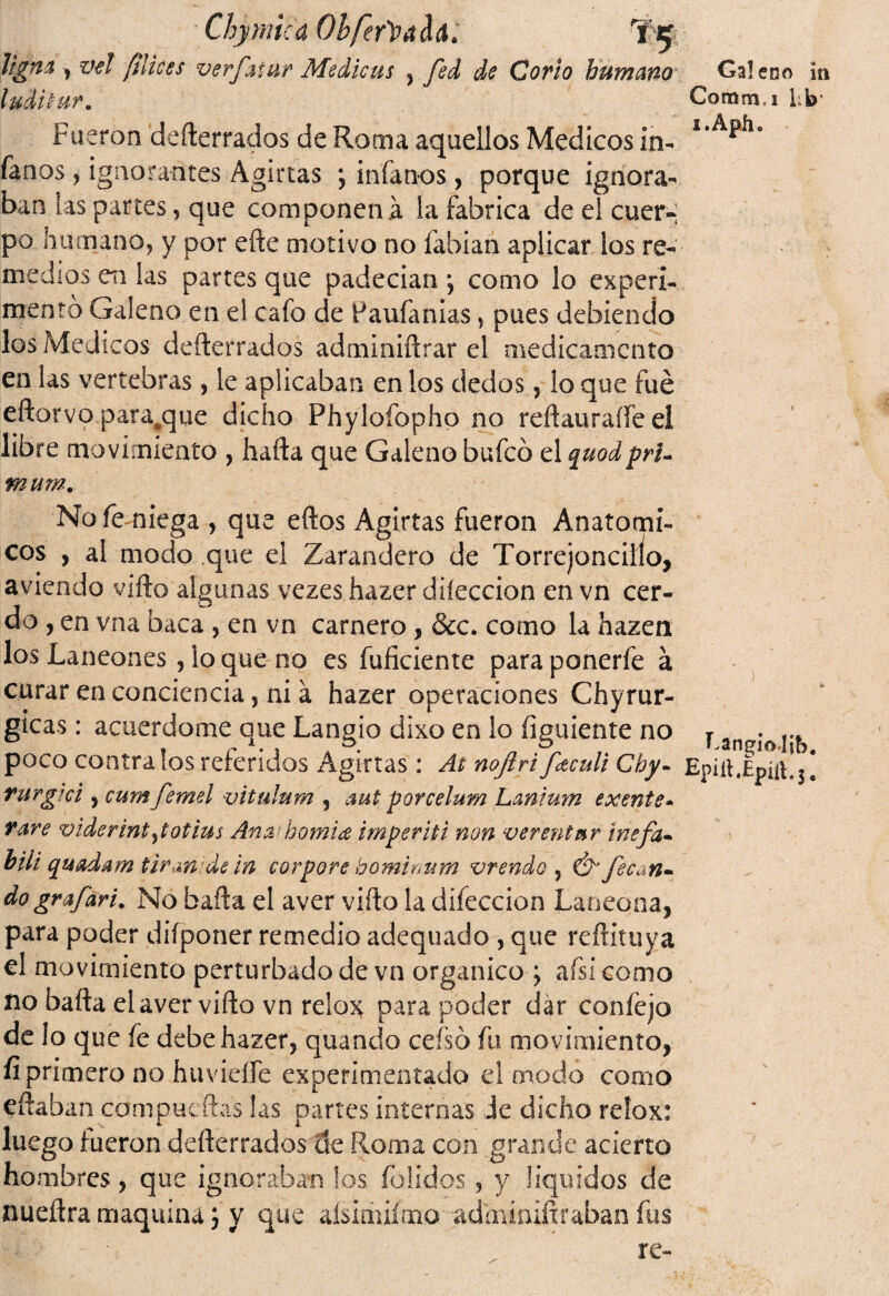 Ttgm , vel [ilices ludí tur. Chymkd Obfer^dúd,. verjhmr Medicas , fsd de Corlo humano Fueron defterrados de Roma aquellos Médicos in¬ ferios , ignorantes Aginas ; míanos, porque ignora¬ ban las partes, que componen .á la fabrica de el cuer-; po humano, y por eñe motivo no fabian aplicar ios re- medios en las partes que padecían *, como lo experi¬ mento Galeno en el cafo de Paufanias, pues debiendo los Médicos defterrados adminiftrar el medicamento en las vertebras, le aplicaban en los dedos, loque fue eftorvo para^que dicho Phylofopho no reftauraííe el libre movimiento , hafta que Galeno buícó el quodprU mam. Nofemiega , que eftos Agirtas fueron Anatómi¬ cos , al modo que el Zarandero de Torrejoncilío, aviendo vifto algunas vezes hazer dilección en vn cer¬ do , en vna baca , en vn carnero, &c. como la hazen los Laneones, lo que no es fuficiente para ponerfe á curar en conciencia, ni a hazer operaciones Chyrur- gicas : acuerdóme que Langio dixo en lo íiguiente no poco contra los referidos Agirtas : At nojlri fetculi Chy- rurgtci, cum femel vitulum , mt porcelum Lanium exente¬ rare viderint^totius Am homiá imperiti non verentmr tnefa- bilí quadam tiran de in corpore hominum vrendo , & fec^n» dografari. No baña el aver vifto la difeccion Laneona, para poder diíponer remedio adequado , que reftituya el movimiento perturbado de vn orgánico ; afsi como no bafta el aver vifto vn relox para poder dar coníejo de lo que fe debe hazer, quando ceísó fu movimiento, fí primero no huvielfe experimentado el modo corno eftaban compucftas las partes internas ie dicho relox: luego fueron defterrados de Roma con .grande acierto hombres, que ignoraban los folidos , y líquidos de nueftra maquina; y que aísimiímo adminiftraban fus Galeno in Comm i Lb’ i.Apfi. ) Eangioljb. Epift.Épííl.j.