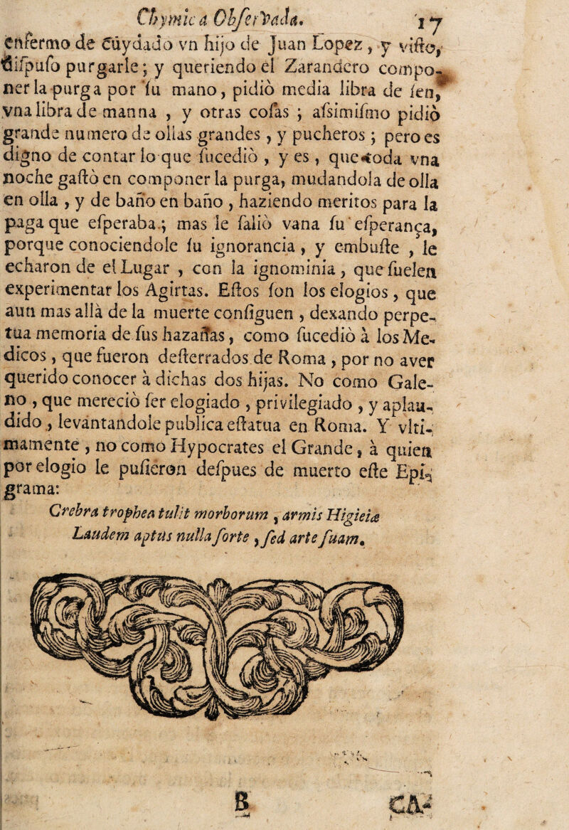 CTfymic a Oh/erTPdcía. j y enferma de Cuy dad o vn hijo de Juan López , y vifto, tiiípuío purgarle; y queriendo él Zarandero compo¬ nerla-purga por fu mano, pidió media libra de íenf yna libra de man na , y otras cofas ; afsimifmo pidió grande numero de ollas grandes, y pucheros; pero es digno de contar lo que íucedió , y es, quedada vna noche gañó en componer la purga, mudándola de olía en olla , y de baño en baño , habiendo méritos para la paga que efperafaa.; mas le faiió vana fu eíperan^a, porque conociéndole íu ignorancia, y embufte /le echaron de eíLugar , con la ignominia, quefuelea experimentar los Agirtas. Eños ion los elogios, que aun mas allá de la muerte coníiguen , desando perpe¬ tua memoria de fus hazañas, como íucedió á los Mé¬ dicos , que fueron deserrados de Roma , por no aver querido conocer á dichas dos hijas. No como Gale¬ no , que mereció íer elogiado , privilegiado , y aplau¬ dido , levantándole publica eftatua en Roma. Y vlti-; mámente , no como Hypocrates el Grande, á quien por elogio le pulieron defpues de muerto eñe Epí^ grama: Crebra trochen tulit morborum , armis Higieia Laudem agttis ñufla forte }fed arte fuam. L ^VT-; jm fk& p;.>. n \