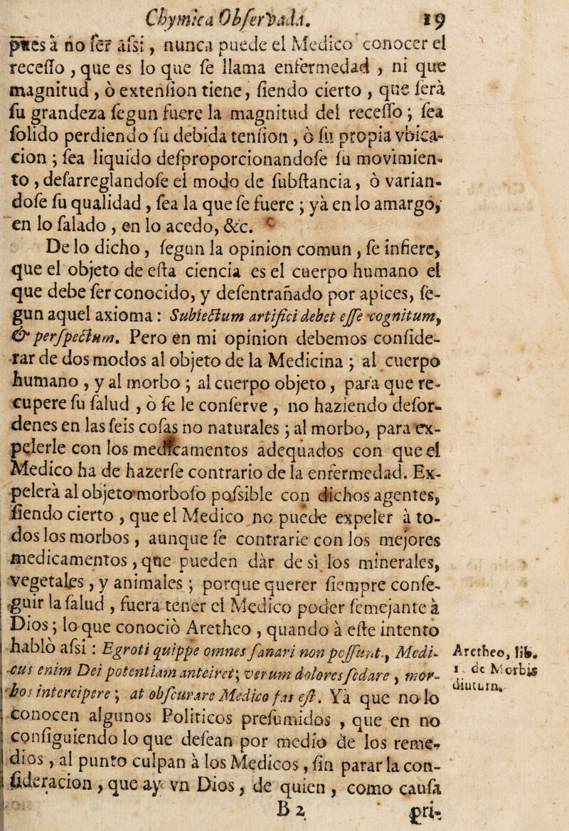 Chymtca Qbferlhth, 19 p%es a no fer áfsí, nunca puede el Medico conocer ei receflo , que es lo que fe llama enfermedad , ni que magnitud , ó exteníion tiene, íiendo cierto , que lera, fu grandeza fegun fuere la magnitud del receífo; fea folido perdiendo fu debida tendón, o fu propia vbica- eion ; fea liquido defproporcionandofe íu movimierb to , defarreglandofe ei modo de fubflancia, ó varian- dofe fu qualidad, fea la que fe fuere; ya en lo amargó, en lo falado , en lo acedo, &c. c De lo dicho, íegun la opinión común, fe infiere, que el objeto de efta ciencia es el cuerpo humano el que debe fer conocido, y defentrañado por ápices, fe¬ gun aquel axioma: Subieóium artificidebet ejft xognitum^ & perfpectum. Pero en mi opinión debemos conííde- rar de dos modos al objeto de la Medicina ; al cuerpo humano , y al morbo ; al cuerpo objeto, para que re¬ cupere fu falud , ó fe le conferve , no haziendo defor- denes en las feis cofas no naturales; al morbo, para ex¬ pelerle con ¡os medicamentos adequados con que el Medico ha de hazerfe contrario de la enfermedad. Ex- agentes. pelera al objetomorboío pofsible con ^ fíendo cierto , que el Medico no puede expeler á to¬ dos los morbos, aunque fe contrarié con los mejores medicamentos, que pueden dar de si los minerales, vegetales, y animales; porque querer ílempre confe- | guir la (alud , fuera tener ci Medico poder fcmejanteá Dios^ lo que conoció Aretheo , quando á elle intento ! hablo afsi : Egroti c[uippe omnes fanari non pojj'unt^ Medí- J ctís en^m potentiam anl'áret'y vsrum dolores fedare , mor¬ bos inte ni per e; at obf'curare Médico fas ejl. Ya que nodo conocen algunos Políticos prefumidos , que en no I confíguiendo lo que defean por medio de los reme? J dios, ai punto culpan a los Médicos , fia parar lacón- I fideracion , que ay vn Dios, de quien , como caufa s' B 2 £r¡ A Aretheo, !ifc# 1. ¿c Mcrb¿§ áiucunv