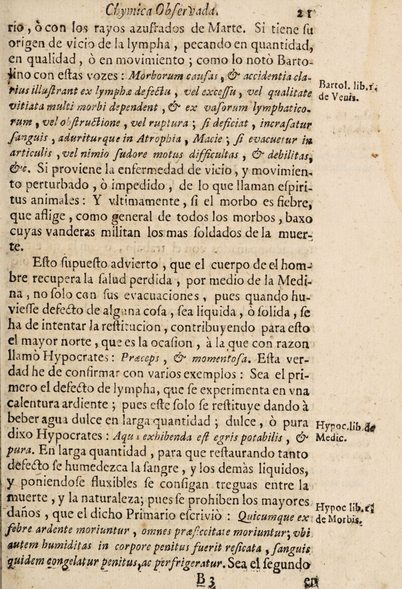 Chymica Qbférüádd* ' río, o con ios rayos azufrados de Marte. Si tiene fu origen de vicio de la lympha , pecando en quantídad, en quahdad , ó en movimiento ; como lo noto Barro- iíno con eftas vozes : Morborum caufas f Ó accidentiada- tíus illujlrant ex lymphce de fe din , vel excejju) vel qualitate dsV^ah^1* vitiata mullí morbi dependent , & ex vaforum lymphatko- rum 5 vel ohJlruBione , vel ruptura j Ji deficiat , incrafatur fanguis 3 adwiturque in Atropbui , ; Ji evacúe tur m ar ti culis , vel nimio fudore motus difficultas , debilitas9 &c. Si proviene la enfermedad de vicio , y movimieru to perturbado , ó impedido , de lo que llaman efpiri- tus animales: Y vitimamente , fí el morbo es fiebre, que aflige , como general de todos los morbos , baxo cuyas vanderas militan los mas foldadosdela muer¬ te, . T ' v *r Efto fupuefto advierto , que el cuerpo deelhom-* bre recupérala faíud perdida , por medio de la Medi¬ na 5 no folo can fus evacuaciones, pues quancío hu- vieííe defeífo de alguna cofa , fea liquida , ó foiida , fe ha de intentar Ja reftirucion, contribuyendo para efto el mayor norte , que es la ocaíion , a la que con razón llamo Hypocrates: Pr^ccps , & momentofd. Efta ver¬ dad he de confirmar con varios exemplos: Sea el pri¬ mero el defecto de lympha* que fe experimenta en vna calentura ardiente ; pues efte folo fe reftituve dando a beber agua dulce en larga quantídad , dulce, ó pura Hypoc.Ubfa dixo Hypocrates : Aqu ¡ exhibenda efl egvis potabilis , & Medie. pura. En larga quantídad , para que reftaurando tanto defecto fe humedezca la fangre , y ios demas líquidos, y poniendofe fluxibles fe configan treguas entre la muerte , y la naturaleza, pues fe prohíben los mayores H „ oc... ^ danos , que el dicho Primario eferivio : Quicumque ex de^Morbis, febrear dente ynoriuntur , omnes prceficcitate rnoriuntur^vhi autem humiditas in corpore penitus fuerit rejicata ,fanguis quidem congelatur penitus¡ac perfriger atur. Sea el fegundo fil 