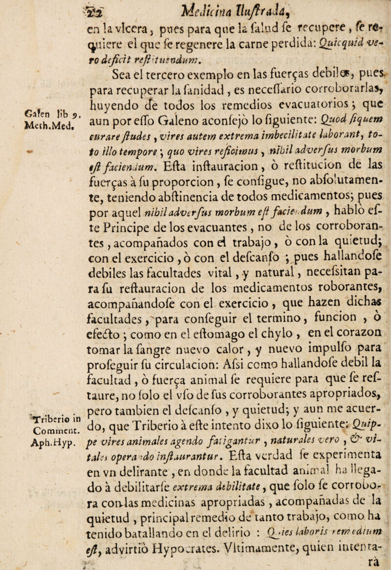 Gafen |ib 9, Mech*Med. Tríberio in Commcnc. Aph.Hyp. fti Medicina Xhxfttúá^ en la vlcera 5 pues para que la falnd fe recupere, fe re¬ quiere el que k regenere la carne perdida: Quicquid ve¬ ro déficit njíHusndum. Sea el tercero exemplo en las fuerzas debilaq pues, para recuperar la fanidad , es neccílario corroborarlas, huyendo efe todos los remedios evacuatorios; que aun poreíTo Galeno aconíejó lofiguiente: Quod ftquem curare ¡ludes , vires autem extrema imbecilitate laborante to¬ fo tilo tempore ; quo vires refioimus, nubil adver fus morbum fi faciendum. Efta inftauracion, ó reflitucíon de las fuerzas a fu proporción , fe configue, no abfolutamen- te, teniendo abftinencia de todos medicamentos; pues por aquel nihil adver fus morbum eji fació dum , hablo ef- te Principe de los evacuantes , no de los corroboran¬ tes , acompañados con ei trabajo , 6 con la quietud; con el exercicio , ó con eldefcanfo ; pues hallándole débiles las facultades vital, y natural, necefsitan pa¬ ra fu reftauracion de los medicamentos roboranteSj acompañandofe con el exercicio , que hazen dichas facultades,para confeguir el termino, función , ó efeílo ; como en el eftomago el chylo , en el corazón tomar la fangre nuevo calor, y nuevo impulfo para profeguir fu circulación: Afsi como hallandofe débil la facultad , o fuerza animal fe requiere para que fe ref- taure, no íolo el vfo de fus corroborantes apropiados, pero también el deícanfo , y quietud; y aun me acuer¬ do, que Tribeño á efte intento dixo lo figuiente: Quip- pe vires animales agendo faúgantur , naturales vero , & vi¬ tales opera -do injlaurantur, Eifta verdad fe experimenta en vn delirante , en donde la facultad animal ha llega¬ do á debilitarfe extrema debilítate, que folo fe corrobo¬ ra coalas medicinas apropiadas, acompañadas de la quietud , principal remedio de tanto trabajo, como ha tenido batallando en el delirio : (hies iaboris remeáium ejly advirtió Hypocrates. Vltimamente, quien intenta- r- ' rá