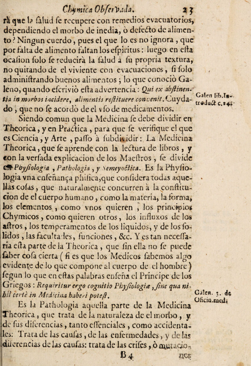rlt qtse h Talud fe recupere con remedios evacuatorios, dependiendo el morbo de inedia, ó deleito de alimen¬ to ? Ningún cuerdo, pues el que lo es no ignora , que por falta de alimento faltan los eíplritus: luego en efta ocaíion folo fe reducirá la íalud á fu propria textura, no quitando de el viviente con evacuaciones, íi folo adminiftrando buenos alimentos; lo que conoció Ga¬ leno, quando eferivió efta advertencia: Qui ex abjliwn- ti a in morbos i /¡eider e} al i mentís reftituere con cénit, Cuyda- do , que no fe acordó de el vfo de medicamentos. Siendo común que la Medicina fe debe dividir en Theorica, y en Pradica , para que fe verifique el que es Ciencia, y Arte , paíTo á fubdividir: La Medicina Theorica,que fe aprende con la leóturade libros, y con la verfada explicación délos Mae (Iros, fe divide e# PbyJiolog>a , Pathologia , y SemeyoBica, Es la P'hyfio- iogia vna enfenan^a phiíica,que confidera todas aque¬ llas cofas, que naturalmente concurren a la conftúu- cíon de el cuerpo humano, como la materia, la forma, los elementos , como vnos quieren , los principios Chymicos , como quieren otros, los influxos dé los aílros, los temperamentos de los líquidos, y de los fo- lidos, las facúlta les, funciones, &c. Y están necesa¬ ria efta parte de la Theoríca , que fin ella no fe puede jíafaer cofa cierta ( fi es que los Médicos fabemos algo i evidente de lo que compone al cuerpo de el hombre ) ¡íegan lo que cncftas palabras enfeña el Principe de ios Griegos : Rsquiritur ergo c&gnitio Vhyjiologia} fine qua ni- \híl certe.in Medicina haber i pote ¡i. Es la Pathologia aquella parre de la Medicina Theoríca , que trata de la naturaleza de el morbo , y i de fas diferencias, tanto efíenciales, como accidenta- des: Trata de las cauías, de las enfermedades, y de las Idiferencias délas cauías: trata de las crifes, óo^uudo^ i i Caten ítt>.íg« % Calen. 3. de O/icia.meíli