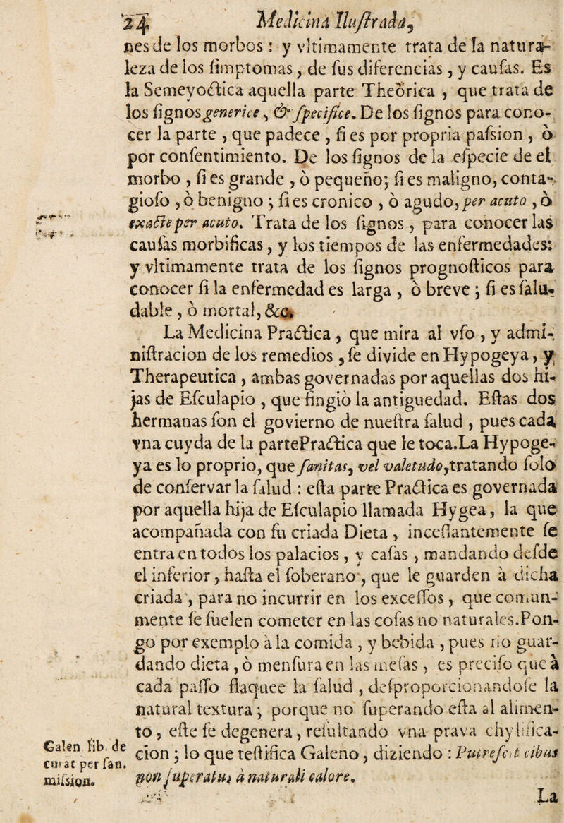 i. 5¿ ’r % 4 MeJkiiH IhftxLÚ&'s nesde los morbos: y vltimamente trata de la naturaj- kza de los íimptomas , de fus diferencias, y caufas. Es la Semeyodica aquella parte TheSrica , que trata de los fígnos generice ^ & fpeúfict. De los íignos para cono¬ cer la parte , que padece , fi es por propria pafsion , b por confentimiento, De los íignos de la eípecie de el gioíb y ó benigno ; íi es crónico , b agudo, per acuto , b sxañe per acuto* Trata de los íignos, para conocerlas cauías morbíficas, y los tiempos de las enfermedades: y vltimamente trata de los íignos prognofticos para conocer fi la enfermedad es larga , b breve ; fi es falu- dable , b mortal, &c. La Medicina Pradíca , que mira ai vfo , y admi- niftracion de los remedios 5fe divide enHypogeya, y Therapeutica, ambas governadas por aquellas dos hu jas de Efculapio , que fingió la antigüedad. Eflas dos hermanas fon el govíerno de nuefira falud , pues cada vna cuyda de la partePradica que ie toca.La Hypoge- ya es lo proprio, que fanitas? vel valetudortratando falo de coníervar la falud : efta parte Pradica es governada por aquella hija de Eículapio llamada Hygea, la que acompañada con fu criada Dieta , inceílantemente fe entraen todos los palacios, y caías, mandando defde el inferior, hafta el foberano , que le guarden a dicha criada , para no incurrir en los exceífos, que comun¬ mente íe fuelen cometer en las cofas no naturales.Pon- Calen lib de cuiat per Tan. go por exemplo a la comida 5 y bebida , pues río guar¬ dando dieta, ó menfura en las nacías, es predio que a cada palia flaquee la falud , deípropoicionandofe la natural textura; porque no (aperando eña al alimen¬ to, efte fe degenera, reinitando vna prava chyliíica- clon; lo que teftifica Galeno, diziendo : Pmrefat ábus non juperattti dnaturall calore, ■. % La