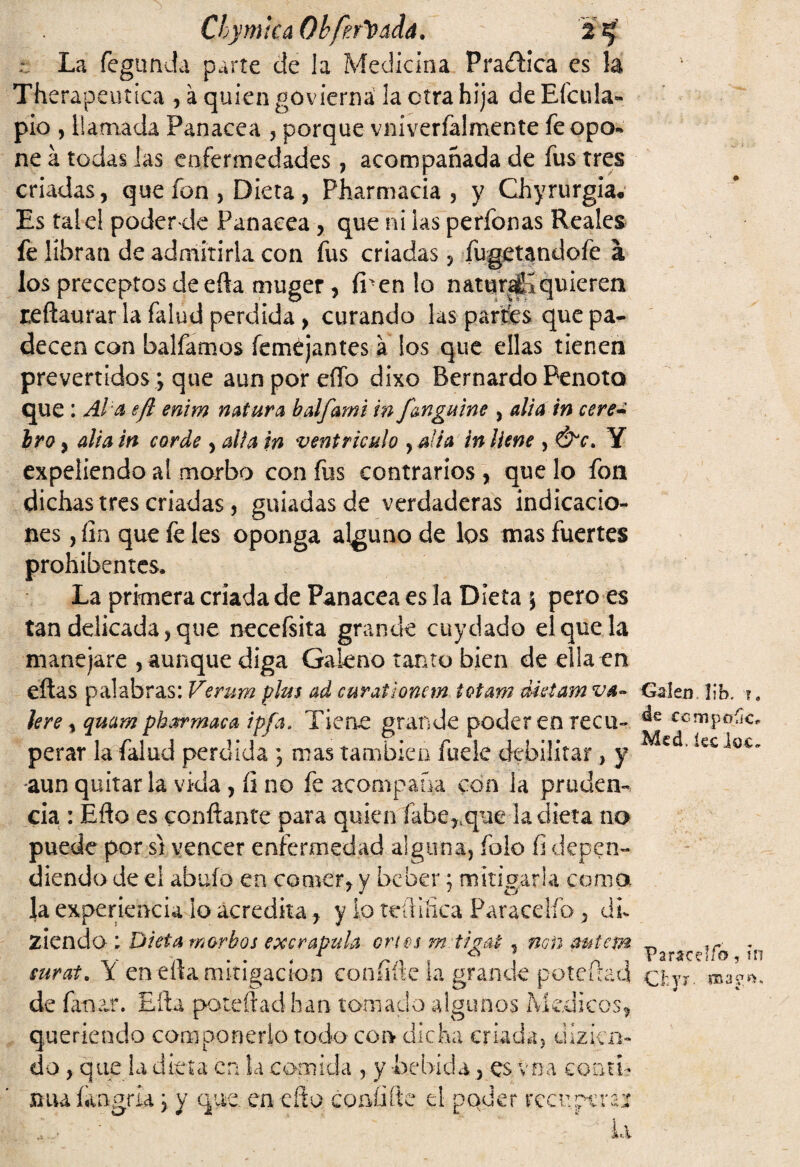 ;; La fegtmda parte cíe la Medicina Practica es Therapeutica , á quien govierná la otra hija de Efcula» pió , llamada Panacea , porque vniverfalmente fe opo¬ ne a todas las enfermedades , acompañada de fus tres criadas, que fon , Dieta, Pharmacia, y Chyrurgia* Es tale! poderde Panacea , que ni las perfonas Reales fe libran de admitirla con fus criadas, fugetandofe á los preceptos de efta muger , fi-en lo natural quieren reftaurar la falud perdida, curando las partes que pa¬ decen con balfamos feméjantes a los que ellas tienen prevertidos; que aun por dio dixo Bernardo Penoto que: Al a efl enim natura balfami in f&nguine , alia in cere¿ Ir o, alia in corde , alia in ventrículo , alia in llene , Y expeliendo al morbo con fus contrarios , que lo fon dichas tres criadas , guiadas de verdaderas indicacio¬ nes , fin que fe les oponga alguno de los mas fuertes prohibentes. La prknera criada de Panacea es la Dieta } pero es tan delicada, que necefsita grande cuy dado el que la manejare , aunque diga Galeno tanto bien de ella en eftas palabras: Verum plus ad curationem tetan? dictam va¬ lere , quam pharmaca ipfa. Tiene grande poder en recu¬ perar la falud perdida ; mas también fuele debilitar, y -aun quitar la vida , íi no fe acompaña con la pruden¬ cia : Efto es confiante para quien fabe,.que la dieta no puede por st vencer enfermedad alguna, folo fi depen¬ diendo deei abafo en comer, y beber; mitigarla coma la experiencia lo acredita, y lo tefiiíica Paracelfo , áu ziendo ; Dieta morbos excrapuD cries m t/gat, non autem eurata Y en efta mitigación eonfifte la grande potefiad de finar. Efta poteftadhan tornado algunos Médicos, queriendo componerlo todo con dicha criada, dizien- do, que la dieta en la comida , y bebida, es vea coatí- mufiingrk \ y que en efto coníííte el poder recuperan : ■ • ‘ ' “ ‘ -.l>u Calen. lib. ?. de ccmpoCcr Mcd, lee lac» Paracdíb , ni Cfcyr- roagft.