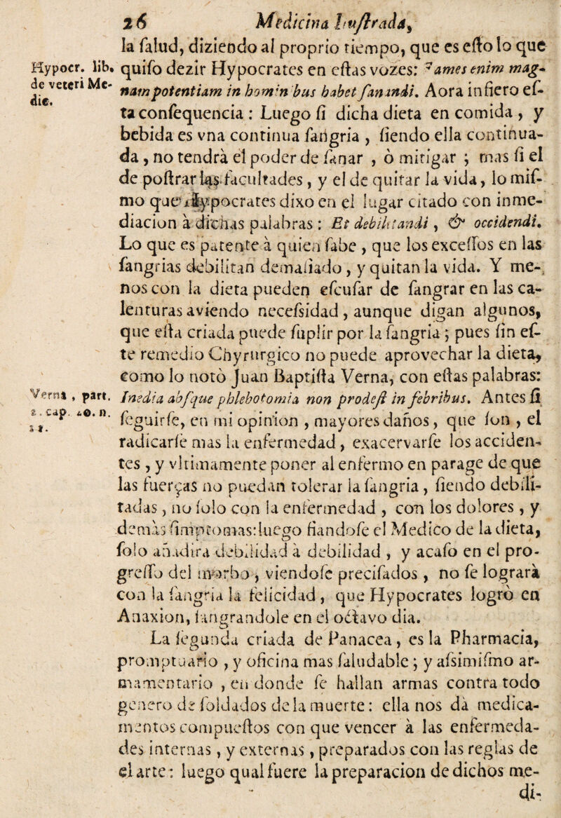 la Talud, diziendo ai proprio tiempo, que es efto lo que Kypocr. lib. quifo dezir Hypocrates en cftas vozes: 7amesenim mag~ Mc nampotentiam in hom;n bus habet fmxndi, Aora infiero efi¬ ta confequencia ; Luego fi dicha dieta en comida , y bebida es vna continua Tarigria , íiendo ella continua¬ da , no tendrá el poder de Tañar , ó mitigar ; mas fiel de poftrarias facultades, y el de quitar la vida, lomifi» mo que-xíypocr ares dixo en el lugar citado con inme¬ diación á dichas palabras : Et debiktandi, & occtdmdu Lo que es patente á quien fabe , que los excedas en las fangrias debilitan demudado, y quitan la vida. Y me¬ nos con la dieta pueden efcufar de fangrar en las ca¬ lenturas aviendo neceísidad, aunque digan algunos, que ella criada puede fuplír por la fangria ; pues fin efi¬ le remedio Chyrurgico no puede aprovechar la dieta, como lo notó Juan Baptifta Verna, con efias palabras: Verñt, part. inedia ahfque pblebotomia non prodejl in febrihus. Antes fl A°‘n' feguirfe, en mi opinión , mayores daños, que ion , el radícaríé mas la enfermedad, exacervarie ¡os acciden¬ tes , y vltimamente poner al enfermo en parage de que las fuerzas no puedan tolerar la fangria, fiendo debili¬ tadas , no íolo con la enfermedad , con los dolores, y demis fimptomas: luego fiándole el Medico de la dieta, _ a ^ O Tojo añadirá debilidad a debilidad , y acaTo en el pro- grefib del morbo , viendofe precifados, no Te lograra con la íangria la felicidad, que Hypocrates logró en Anaxion, íangrandole en el odtavo día. La íegunda criada de Panacea , es la Pharmacia, promptuario , y oficina mas faludable; y afsimifmo ar¬ mamentario , cii donde Te hallan armas contra todo genero de Toldados déla muerte: ella nos da medica¬ mentos compueftos con que vencer a las enfermeda¬ des internas , y externas, preparados con las reglas de d arte : luego quai fuere la preparación de dichos me-