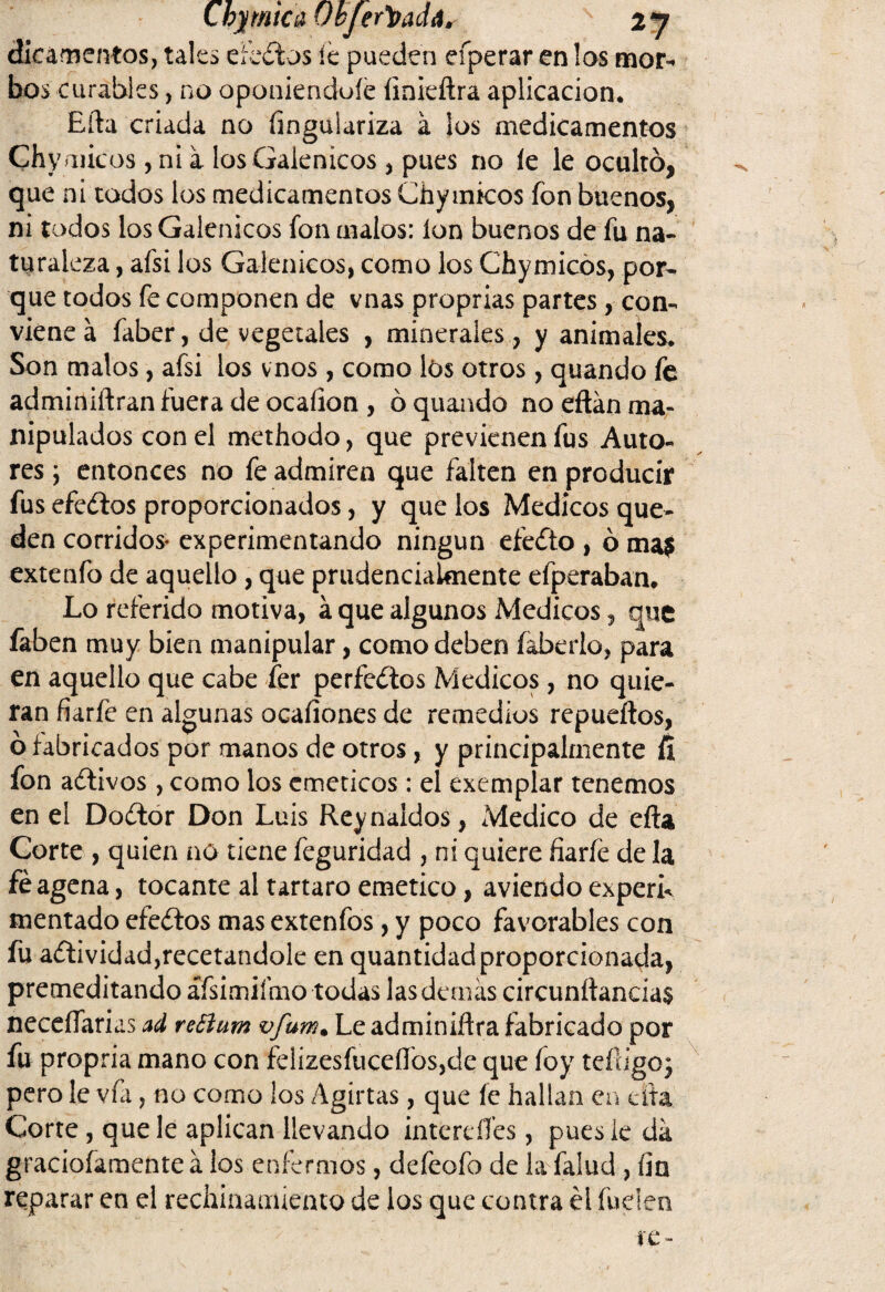 Cbjmtca Okjer'tiadá. 2 y dicamentos, tales efectos íe pueden eíperar en los mor¬ bos curables, no oponiendo íe ímieftra aplicación. Efta criada no íingulariza a Sos medicamentos Chy micos, ni a los Galénicos , pues no íe le ocultó, que ni todos los medicamentos Chy micos fon buenos, ni todos los Galénicos fon malos: ion buenos de fu na¬ turaleza , afsi los Galénicos, como los Chymicós, por¬ que todos fe componen de vnas proprias partes , con¬ viene á faber, de vegetales , minerales, y animales. Son malos, afsi los vnos, como lós otros , quando fe adminiftran fuera de ocaíion , ó quando no eftán ma¬ nipulados con el methodo, que previenen fus Auto¬ res \ entonces no fe admiren que falten en producir fus efectos proporcionados, y que los Médicos que¬ den corridos* experimentando ningún efecto , ó ma$ extenfo de aquello , que prudenciaUnente efperaban. Lo referido motiva, á que algunos Médicos, que faben muy bien manipular, como deben íaberlo, para en aquello que cabe fer perfectos Médicos, no quie¬ ran fiarfe en algunas ocaíiones de remedios repueftos, ó fabricados por manos de otros, y principalmente fi fon aítivos, como los eméticos: el exemplar tenemos en el Doétor Don Luis Reynaídos, Medico de efta Corte , quien no tiene feguridad , ni quiere fiaríe de la féagena, tocante al tártaro emético, aviendo experL mentado efedos mas extenfos, y poco favorables con fu aólividadjrecetandole en quantidadproporcionada, premeditando áfsimiímo todas las demás circunftancias necesarias ad reóíum vfuw. Le adminiftra fabricado por fu propria mano con felizesfuceílbs,de que foy teftigoj pero le vfa, no como los Agirías, que íe hallan en cita Corte , que le aplican llevando interdíes, pues ie dá gracioíamente a los enfermos, defeofo de la fallid , fin reparar en el rechinamiento de los que contra él fuden