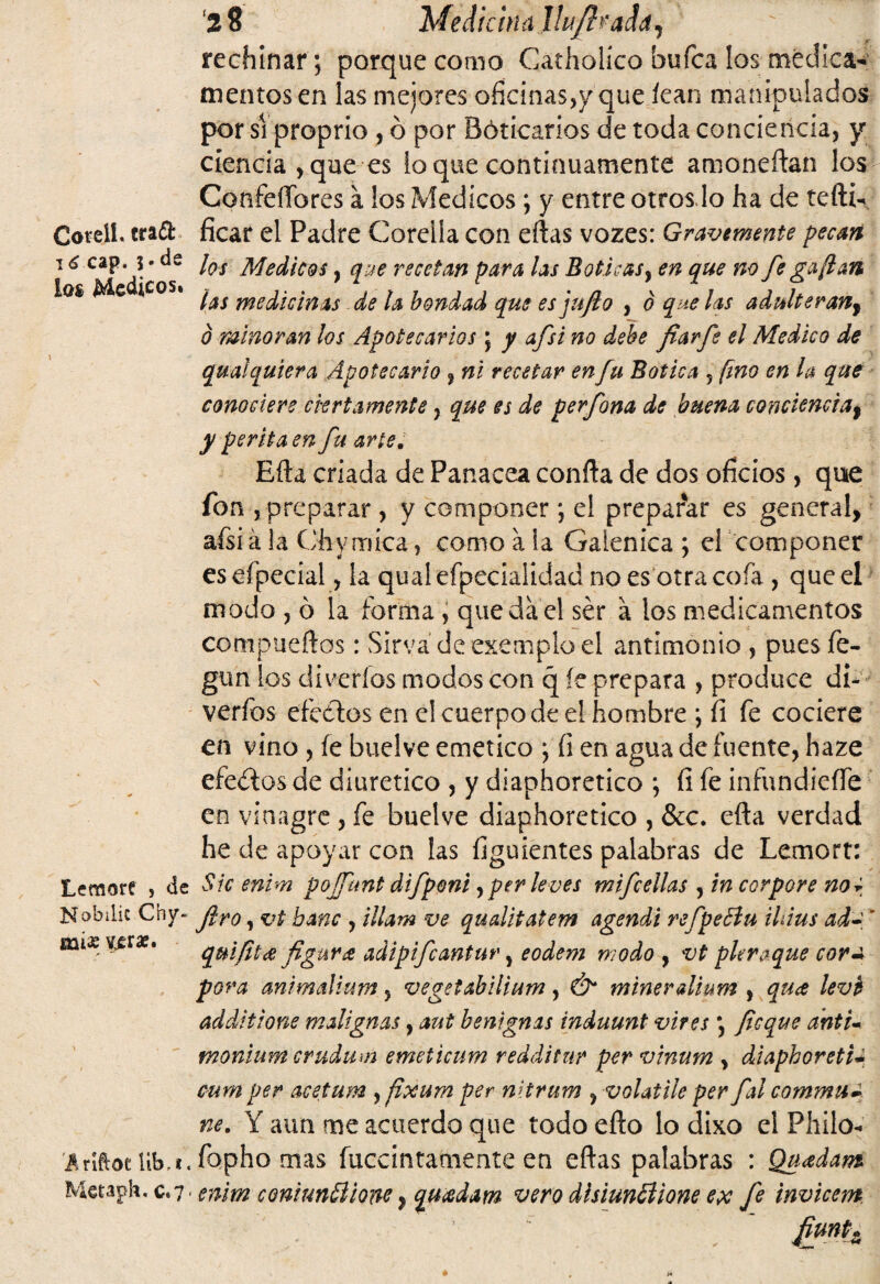 Cotell. cra<5fc 16 cap. $• de los Médicos. Lemort , de Nobilic Chy- aai« Vjeraf. .áríftoc iib, i« Metaph, c*7< '2 8 'Median a Jlujh'add, rechinar ; porque como Catholico bufca los medica¬ mentos en las mejores oficinas,y que íean manipulados por si proprio, ó por Bóticarios de toda conciencia, y ciencia , que es loque continuamente amone flan los Confeffores á los Médicos ; y entre otros lo ha de tefti- ficar el Padre Coreiia con eftas vozes: Gravemente pecan los Médicos, que recetan para las Boticas, en que no fe gaftan las medicinas de ¡a bondad que es juflo , ó que las adulteran, 0 minoran los Apotecarios ; y afsi no debe fiarfe el Medico de qual quiera Apote cari o , ni recetar en fu Botica 5 fino en la que conociere ciertamente, que es de perfona de buena conciencia, y perita en fu arte. Efta criada de Panacea confta de dos oficios, que fon , preparar , y componer; el preparar es general, afsi á la Chymíca, como a la Galénica ; el componer eseípecial, la qualefpecialidad no es otra cofa , que el modo , ó la forma , quedad ser a los medicamentos compueftos: Sirva deexemploel antimonio , puesfe- gun los di verías modos con q íe prepara , produce di- verfos efectos en el cuerpo de el hombre ; íi fe cociere en vino , íe buelve emético ; íi en agua de fuente, haze efeétos de diurético , y diaphoretico ; íi fe infundieffe en vinagre , fe buelve diaphoretico , &c. efta verdad he de apoyar con las figuientes palabras de Lemort: Sic enim pojfunt difponí, per leves mifcellas , in cor por e no i Jiro, vt bañe , illam ve qualitatem agendi refpeBu iUius ad- ' quiflt <2 figura adipifeantur, eodem modo , vt pitraque corm pora animaUum, vegetabilium, Ó* minerdium , qua levb additione malignas, aut benignas induunt vires \ fleque antu monium crudum emeticum redditnr per vinum , diaphoreti- cum per acetum yflxum per nitrum , volatile per flal commu~ ne. Y aun me acuerdo que todo efto lo dixo el Pililo- fopho mas fuccintamente en eftas palabras : Qnadam enim coniuntlione, quadam vero disiunólione ex fe invicem