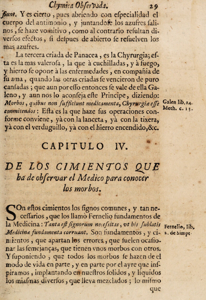 Chymka OhferYáfa. 2,9 fiunt% Y es cierto 5 pues abriendo con efpecíalidad el cuerpo del antimonio , y juntándote los azufres falí» nos, fe haze vomitivo , como al contrario refultan di- verfos efectos , íi deípues de abierto fe refuelven los mas azufres, * La tercera criada de Panacea , es la Chyfurgia; ef- ta es la mas vakrofa , la que á cuchilladas, y a fuego^ y hierro fe opone á las enfermedades , en compañía de fu ama , quando las otras criadas fe vencieron de puro caníadas *, que aun por eífo entonces fe vale de ella Ga» leño, y aun nos lo aconfejaeñe Principe, diziendo: Morbos, quibus non fuffidunt medicamentay Chyrurgice ejfs conmitendos: Efta es la que haze fus operaciones con¬ forme conviene, ya con la lanceta, ya con la tixera, ya con el verduguillo, ya con el hierro encendido, Calen lib* 14, Meth. c. 13. CAPITULO IV. DE LOS CIMIENTOS QJJJE hade obfervar el Medico para comear los morbos. SOn gftos cimientos los íignos comunes, y tan ne¬ cesarios ,que los llamo Fernelio fundamentos de la Medicina: Tanta efl fignorum neafsitas, vt bis fublaiis mientos , que apartan los errores,, que luelen ocaíio- liar las femejan^as, que tienen vnos morbos con otros* Yfuponiendo , que todos los morbos íehazendeel modo de vida en parte , y en parte por el ayre que mi- piramos , implantando en nueflros (olidos, y líquidos los miafinas di verfos, que lleva mezclados; lo mifmo Ferndi©, 1Íb„