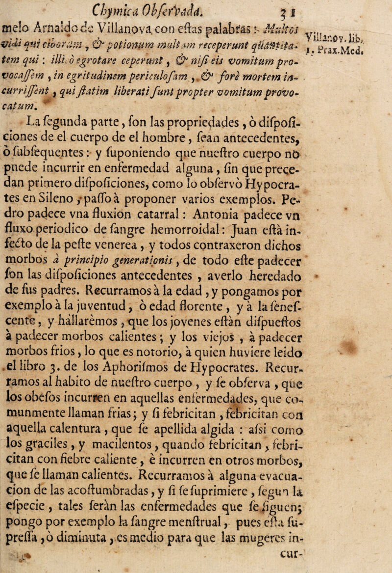 Chymlcd QbferÍPdJd. 5 1 meló Af naide de Villanov^con citas palabras s Multes mdiqui cihorum 7 & potionum rmdtam receperunt qÜ#&Ht4* tem qui : tilico egrotare cepermt , & nifi eis vomitum pro- vocafjem , in egritudinem perhulofam , & fore mortem in« currijjent, qui Jlatim liberaii funt propter vomitum provo- catutn. Villano y, lib, 1. Prax.Med* La fegunda parte, fon las propiedades, ó difpofi- ciones de el cuerpo de el hombre, fean antecedentes, ó fubfequentes: y fuponiendo que nueftro cuerpo nó puede incurrir en enfermedad alguna, fin que prece¬ dan primero difpoficiones, como lo obfervo Hypocra- tes enSileno/paífoa proponer varios exempíos. Pe¬ dro padece vna fluxión catarral: Antonia padece vn fluxo.periódico defangre hemorroidal: Juan eftáin* feílo de la pefte venerea, y todos contraxeron dichos morbos a principio generationis, de todo efte padecer fon las difpoficiones antecedentes , averio heredado de fus padres. Recurramos a la edad , y pongamos por exemplo a la juventud, ó edad florente , yálalenefi cente, y hallaremos, que los jovenes eftán difpueftos a padecer morbos calientes; y los viejos , a padecer morbos fríos, lo que es notorio, a quien huviere leído *el libro 3. de los xAphorifmos de Hypocrates. Recur*. ramos al habito de nueftro cuerpo , y fe obíerva , que los obefos incurren en aquellas enfermedades, que co¬ munmente llaman frías; y fi febricitan , ffbricitan con aquella calentura , que fe apellida algida : aísi como los gráciles, y macilentos, quando febricitan > febri- citan con fiebre caliente, é incurren en otros morbos, que fe llaman calientes. Recurramosá alguna evacua¬ ción de las acoftumbradas, y fi fefuprimiere , fegun la efpecie, tales feranlas enfermedades que fe figuenj pongo por exemplo k fangre menftrual, pues éfta fu- preíía ,ó diminuta, es medio para que las mugeres in- 0% r ~ cur-