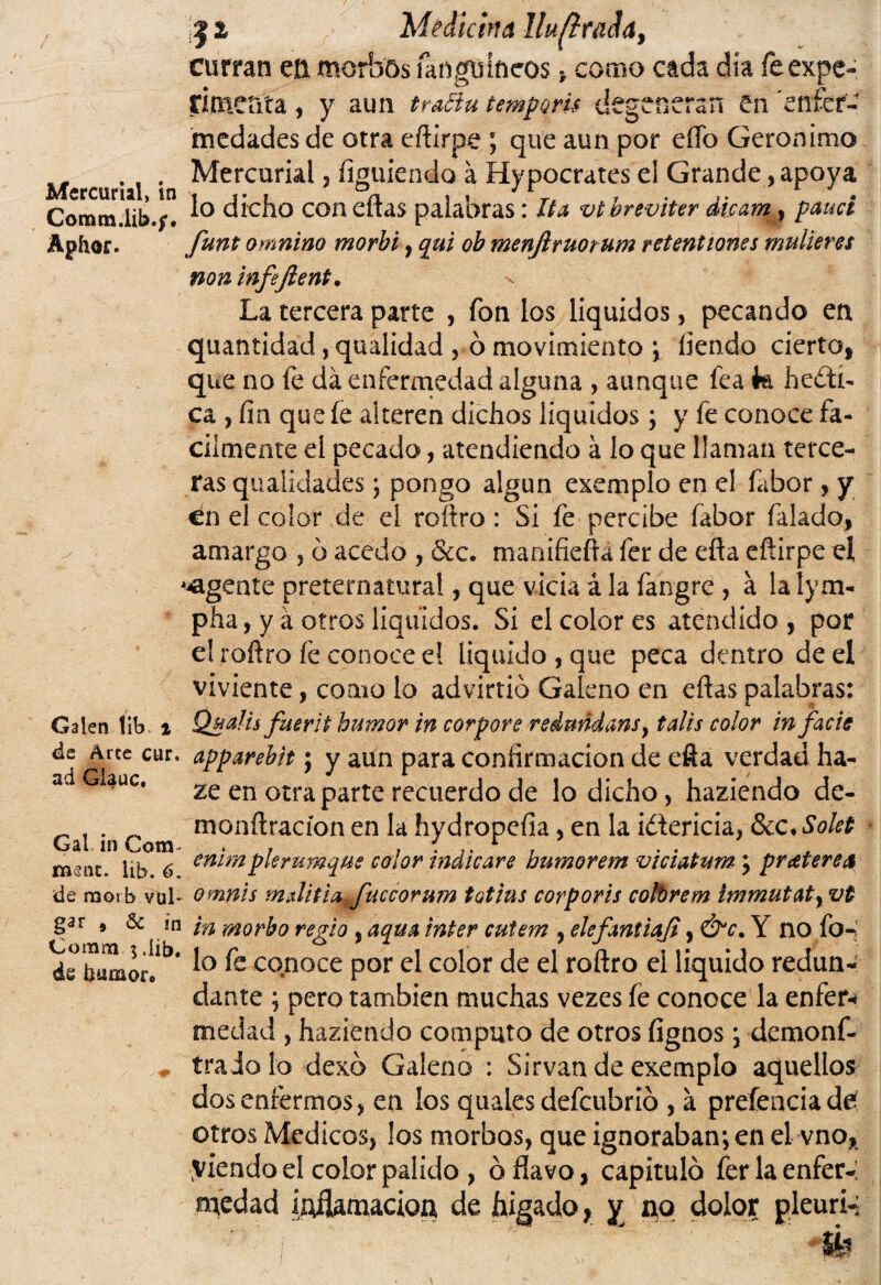 curran eü morbos fangufocos, como cada día íeexpc- ri menta, y aun traftu temporis degeneran en enfer¬ medades de otra eftirpe que aun por eíTo Gerónimo ... Mercurial j íimiiendo a Hypocrates el Grande, apoya Comm.üb.;. 1° dicho coa e“as palabras: Ita vtoreviter élcam , pauct Aphor. funt omnino morbi , qui ob menfiruorum retentiones mulleres non infeftent. La tercera parte , fon los líquidos, pecando en quantídad, qualidad , ó movimiento ; íiendo cierto, que no fe da enfermedad alguna , aunque fea k beáti¬ ca , fin que íe alteren dichos líquidos ; y fe conoce fᬠcilmente el pecada, atendiendo á lo que llaman terce¬ ras qualidades; pongo algún exemplo en el fabor, y en el color de el roftro: Si fe percibe fabor falado, amargo , ó acedo , &c. manifiefra fer de efla eftirpe eí ^agente preternatural, que vicia á la fangre , a la lym- pha, y á otros líquidos. Si el color es atendido , por el roftro fe conoce el liquido , que peca dentro de el viviente, como lo advirtió Galeno en eftas palabras: Galen !ib t Qualis faerit humor in corpore redmdans, tales color in facie de Arce cur. apparebit; y aun para confirmación de efta verdad ha- a Gíauc. ze en otra parte recuerdo de lo dicho, haziendo de- ^ ^ monftracíon en la hydropefia, en la i¿\cricia, &c, Solet Gal in Cotn » , . . mm. lib. 6. emmík rumque color indicare numorem vtciatum ; pr¿eterea de morb vul- omnis m.úiti^Juccorum totius corporis cofbrem ímmutaty vt gar 9 & in ¡n morbo regio , aqua ínter cuiem , elefantiaji, &c. Y no fo-> de tumor!1*1, ^ co.n^ce por el color de el roftro el liquido redun¬ dante ; pero también muchas vezes íe conoce la enfer* medad , haziendo computo de otros fignos; demonf- * traio lo dexó Galeno : Sirvan de exemplo aquellos dos enfermos, en los quales defeubrió , á preíenciadé otros Médicos, los morbos, que ignoraban; en el vno, yiendo el color pálido , ó flavo, capituló ferlaenfer-; medad íAflanucioa de hígado, y i^q dolor pleuri-; ' ' i íh